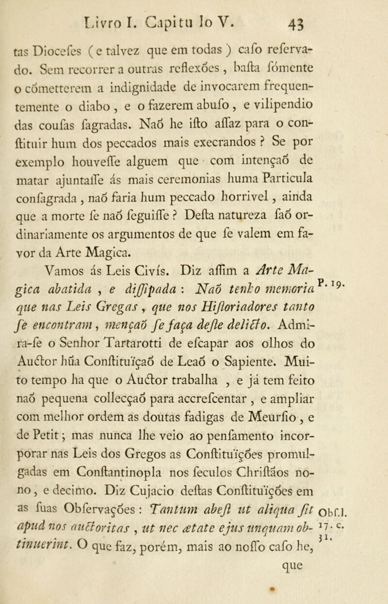 tas Diocefes ( e talvez que em todas ) cafo referva- do. Sem recorrer a outras reflexões, baita fomente o cornette rem a indignidade de invocarem frequen- temente o diabo , e o fazerem abufo , e vilipendio das coufas fagradas. Naõ he iíto aflfaz para o con- ftituir hum dos peccados mais execrandos ? Se por exemplo houvefle alguém que com intenção de matar ajuntafle ás mais ceremonias huma Partícula confagrada , nao faria hum peccado horrível, ainda que a morte fe nao feguiífe ? Delta natureza faó or- dinariamente os argumentos de que fe valem em fa- vor da Arte Magica. Vamos as Leis Civis. Diz aflim a Arte Ma- gica abatida , e diffipada: Naõ tenho memoria^'19 que nas Leis Gregas , que nos Hijioriadores tanto fe encontram , menção fefaça dejle delitto. Admi- ra-fe o Senhor Tartarotti de efcapar aos olhos do Au ito r hüa Conílituiçao de LeaÕ o Sapiente. Mui- to tempo ha que o Auétor trabalha , e já tem feito nao pequena collecçaó para accrefcentar ? e ampliar com melhor ordem as doutas fadigas de Meurfio , e de Petit ; mas nunca lhe veio ao penfamento incor- porar nas Leis dos Gregos as ConílituiçÓes promul- gadas em Conílantinopla nos feculos Chriítaos no- no, e decimo. Diz Cujacio deitas Conftituiçòes em as fuas Obfervaçoes : Tantum abejl ut aliqua fit obf. apud nos auãoritas , ut nec eetate ejus unquamob- 37-c tinuerint. O que faz, porém, mais ao nofíb cafo he, que