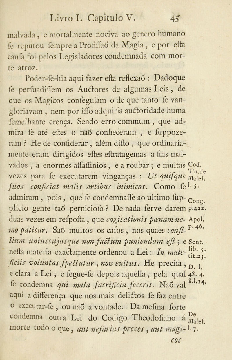 malvada, e mortalmente nociva ao genero humano fe reputou tempre a Profilino da Magia, e por eíta cauta foi pelos Legisladores condemnada com mor- te atroz. Poder-fe-hia aqui fazer eíta reflexão : Dadoque fe perfuaditlem os Auélores de algumas Leis , de que os Mágicos confeguiam o de que tanto fe van- gloriavam , nem por ilio adquiria auétoridade lumia íemelhante crença. Sendo erro communi, que ad- mira fe até eftes o nao conheceram , e fuppoze- ram ? He de confiderai*, além ditto , que ordinaria- mente eram dirigidos eítes eítratagemas a fins mal- vados , a enormes aílaflinios , e a roubar ; e muitas Cod. r . .r Th.de vezes para te executarem vinganças : Ut quijque ivialef. fuos confidai malis artibus inimicos. Como fe1^- admiram ? pois , que fe condemnafle ao ultimo fup- Cono. plicio gente ta 6 perniciofa ? De nada ferve darem p.422. duas vezes em refpoíta, que cogitationis peenam ne- Apol. mo patitur. SaÕ muitos os cafos > nos quaes confi- p’4Ó* Ihim uniusciijusque non facilini puniendum eft ; eSent. netta materia exaélamente ordenou a Lei : In male-fi' tlti2 j« ficiis voluntas fpeclatur , non exitus. He precifa , D j e clara a Lei ; e fegue-fe depois aquella , pela qual 48. 4. fe condemna qui mala facrificia fecerit. Nao vai aqui a differença que nos mais deliétos fe faz entre o executar-fe , ou nao a vontade. Da mefma forte condemna outra Lei do Codigo Theodotlano á ^|ep morte todo o que , aut nefavias preces, aut magi- ] - 7- cos