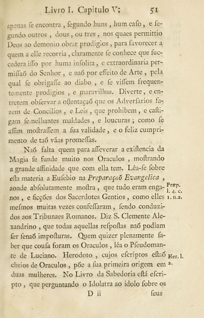 apenas fe encontra , fegundo huns , hum cafo , e fe- gundo outros , dous , ou tres , nos quaes permittio Deos ao demonio obrar prodígios , para favorecer a quem a elle recorria , clarameníe fe conhece que fu ex- cedera iffo por huma infolita, e extraordinaria per- miflaó do Senhor , e naó por eífeito de Arte , pela qual fe obrigaífe ao diabo , e fe viífem frequen- temente prodigios , e maravilhas. Diverte, e en- tretem obfervar a oltentaçaó que os Adverfarios fa- zem de Concílios , e Leis , que prohibem, e calti- gam femelhantes maldades, e loucuras ; como fe aífim moítraíTem a fua validade , e o feliz cumpri- mento de taó vãas promeíTas. Naó falta quem para aííeverar a exiflencia da Magia fe funde muito nos Oráculos , inoltrando a grande affinidade que com ella tem. Lêa-fe fobre efla materia a Eufebio na Preparaçáô Evangelica , aonde abfolutamente inoltra , que tudo eram enga- nos , e ficcóes dos Sacerdotes Gentios, como elles i.n.a* mefmos muitas vezes confeífaram , fendo conduzi- dos aos Tribunaes Romanos. Diz S. Clemente Ale- xandrino , que todas aquellas refpoítas naó podiam fer fenaó impoíturas. Quem quizer pienamente fa- ber que coufa foram os Oráculos , lêa o Pfeudoman- te de Luciano. Herodoto , cujos eferiptos eítaóHer>i, cheios de Oráculos , póe a fua primeira origem em 2- duas mulheres. No Livro da Sabedoria eítá eferi- pto , que perguntando o Idolatra ao idolo fobre os