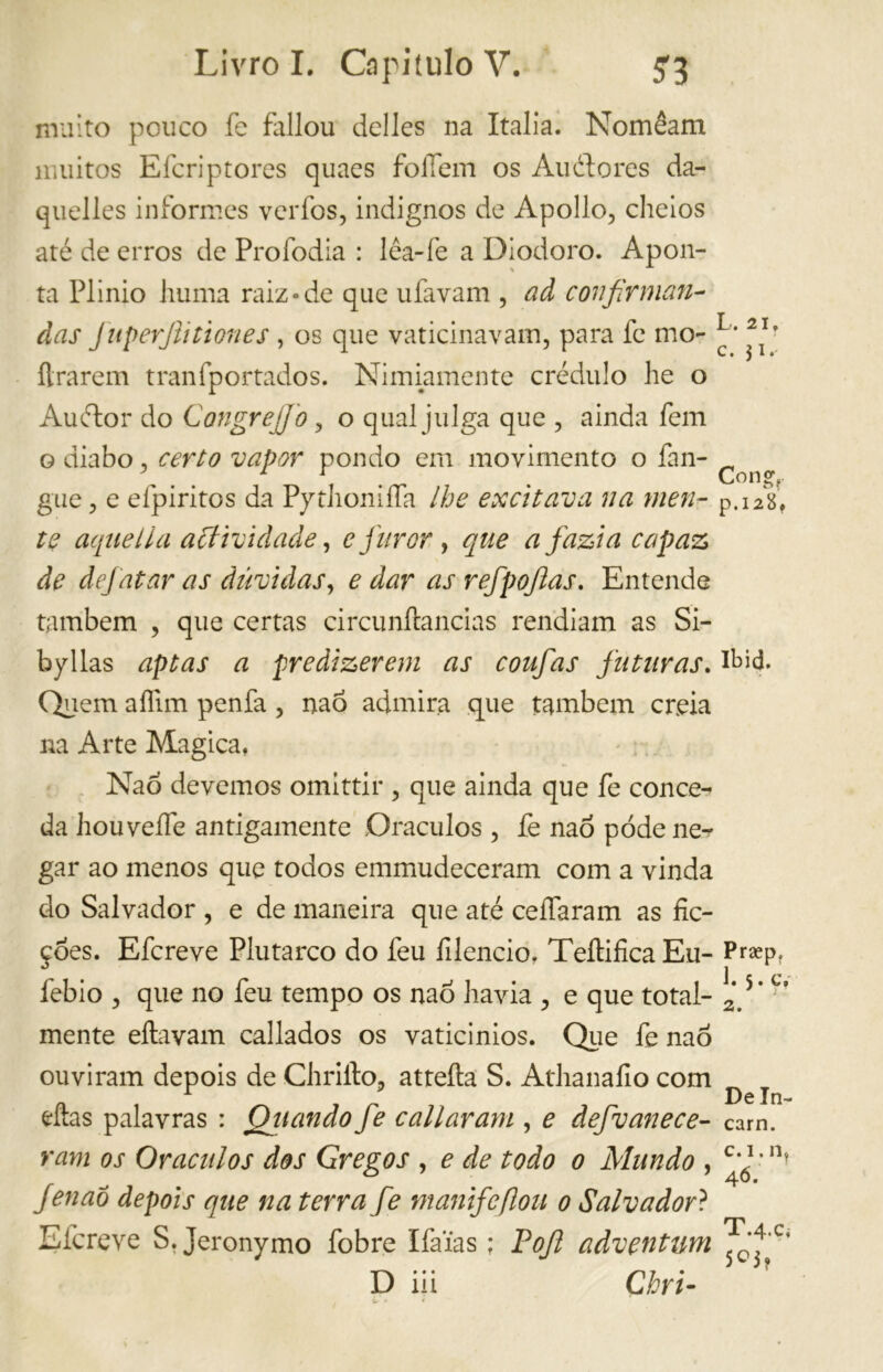 muito pouco fe fallou dclles na Italia. Nomêam muitos Efcriptores quaes folTem os Auélores da- quelles informes verfos, indignos de Apollo, cheios até de erros de Profodia : lêa-fe a Diodoro. Apon- ta Plinio limila raiz-de que ufavam , ad confirmem- das JuperJtitienes , os que vaticinavam, para fe mo- ílrarem tranfportados. Nimiamente crédulo lie o Auétor do Congrejjo , o qual julga que , ainda fem o diabo, certo vapor pondo em movimento o fan- ^ gue, e efpiritos da Python iífa lhe excitava na men- p.12^ te aqiiella act ivi dacie, e furor , que afazia capaz de dejatar as dúvidas, e dar as refpojlas. Entende também , que certas circunftancias rendiam as Si- byllas aptas a predizerem as coufas futuras. Quem aífim penfa, naó admira que também creia na Arte Magica, Naó devemos omittir , que ainda que fe conce- da houveífe antigamente Oráculos , fe naó pode ne- gar ao menos que todos emmudeceram com a vinda do Salvador , e de maneira que até ceifaram as fic- ções. Efcreve Plutarco do feu filencio. Teílifica Eu- Praepf febio , que no feu tempo os naó havia , e que total- 2*.5# mente eftavam callados os vaticinios. Que fe naó ouviram depois de Chrifto, attefta S. Athanafio com eftas palavras : Oliando fe cali aram , e defvanece- cam. ram os Oráculos dos Gregos , e de todo 0 Mundo , ^*óI ,n? Jenaó depois que na terra fe manifeflou 0 Salvador ? Efcreve S. Jeronymo fobre Ifa’ias ; Pojl adventum ^^'c‘
