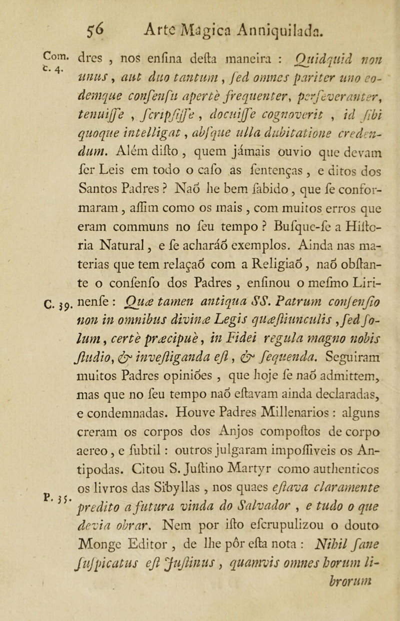 C°m. drcs , nos enilna deita maneira : Ouidquid non C. 4. 1 ttnus, aut duo tantum , fed omnes pari ter uno co- demque conferì fu aperte frequenterà perfeveranter, tenuijfe y fcripfjfe , docttijfe cognoverit , id (ibi quoque intelligat, abfque ulla dubitatione crederi- dum, Além dillo , quem jamais ouvio que devam fer Leis em todo o cafo as fentenças , e ditos dos Santos Padres ? Naò he bem fabido, que fe confor- maram , affim como os mais , com muitos erros que eram communs no feu tempo ? Bufque-fe a Hiílc- ria Natural, e fe acharáõ exemplos. Ainda nas ma- térias que tem relaçaô com a Religião, naò obílan- te o confenfo dos Padres , enfinoli o mefmo Liri- C. nenfe : Qiive tamen antiqua SS, Patrum conjenjlo non in omnibus divina Legis quceftiunculìs ,fed/o- lum, certe precipue, in Fidei regula magno nóbis Jludio, & ìnvejliganda eft, fequenda. Seguiram muitos Padres opinioes , que hoje fe naò admittem, mas que no feu tempo naò eítavam ainda declaradas, e condemnadas. Houve Padres Millenarios : alguns creram os corpos dos Anjos compoílos de corpo aereo, e fubtil : outros julgaram impoífiveis os An- típodas. Citou S. Juítino Martyr como autlienticos os livros das Sibyllas, nos quaes eft ava claramente p( j j j * predito a futura vinda do Salvador , e tudo 0 que devia obrar. Nem por ilio eferupulizou o douto Monge Editor , de lhe pôr ella nota : Nihil fane fufpicatus eft Juftinus, quamvis omnes forum li- i br or um