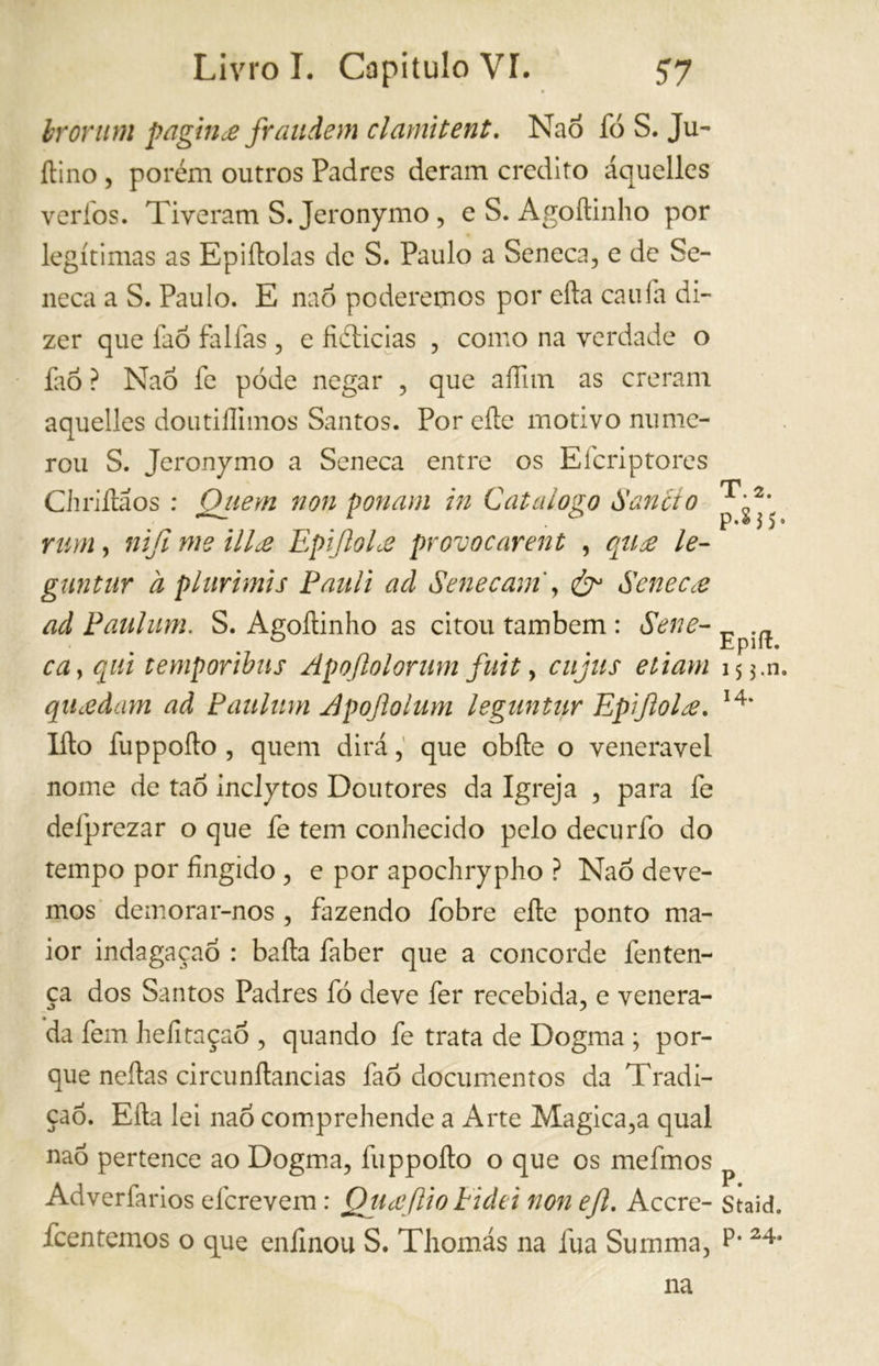 br or um pagina fraudem clami tent. Nao lo S. Ju- ftino , porém outros Padres deram credito áquelles verfos. Tiveram S.Jeronymo, e S. Agoftinho por legítimas as Epiílolas de S. Paulo a Seneca, e de Se- neca a S. Paulo. E nao poderemos por ella calila di- zer que faõ falfas , e fiétieias , como na verdade o fao ? Nao fe póde negar , que aíTun as creram áquelles doutiílimos Santos. Por eíle motivo nume- rou S. Jeronymo a Seneca entre os Efcriptores Chriftãos : Qiiem non ponam in Catalogo Saneio rum, nifi me ilice EpifioLe provocarent , qua le- guntur a plurimis Pauli ad Senecam , &1 Seneca ad Paul um. S. Agoftinho as citou também : Sene- ca > qui temporibus Apojlolorum fuit, ciijus eliam qUcedam ad Paulum Apofiolum leguntur Epifiola. Ifto fuppofto , quem dirá, que obfte o venerável nome de tao inclytos Doutores da Igreja , para fe defprezar o que fe tem conhecido pelo decurfo do tempo por fingido , e por apochrypho ? Nao deve- mos demorar-nos , fazendo fobre efte ponto ma- ior indagaçaó : baila faber que a concorde fenten- ça dos Santos Padres fó deve fer recebida, e venera- da fem hefitaçao , quando fe trata de Dogma ; por- que neftas circunftancias faó documentos da Tradi- ção. Efta lei nao comprehende a Arte Magica,a qual nao pertence ao Dogma, fuppofto o que os mefmos Adverfarios eferevem : Qticcjlio Eidei non efi. Accre- feentemos o que eníinou S. Thomás na fua Summa, T. 2. p.835. Epift. 15 5.n. 14. P. Staid. p. 24. na