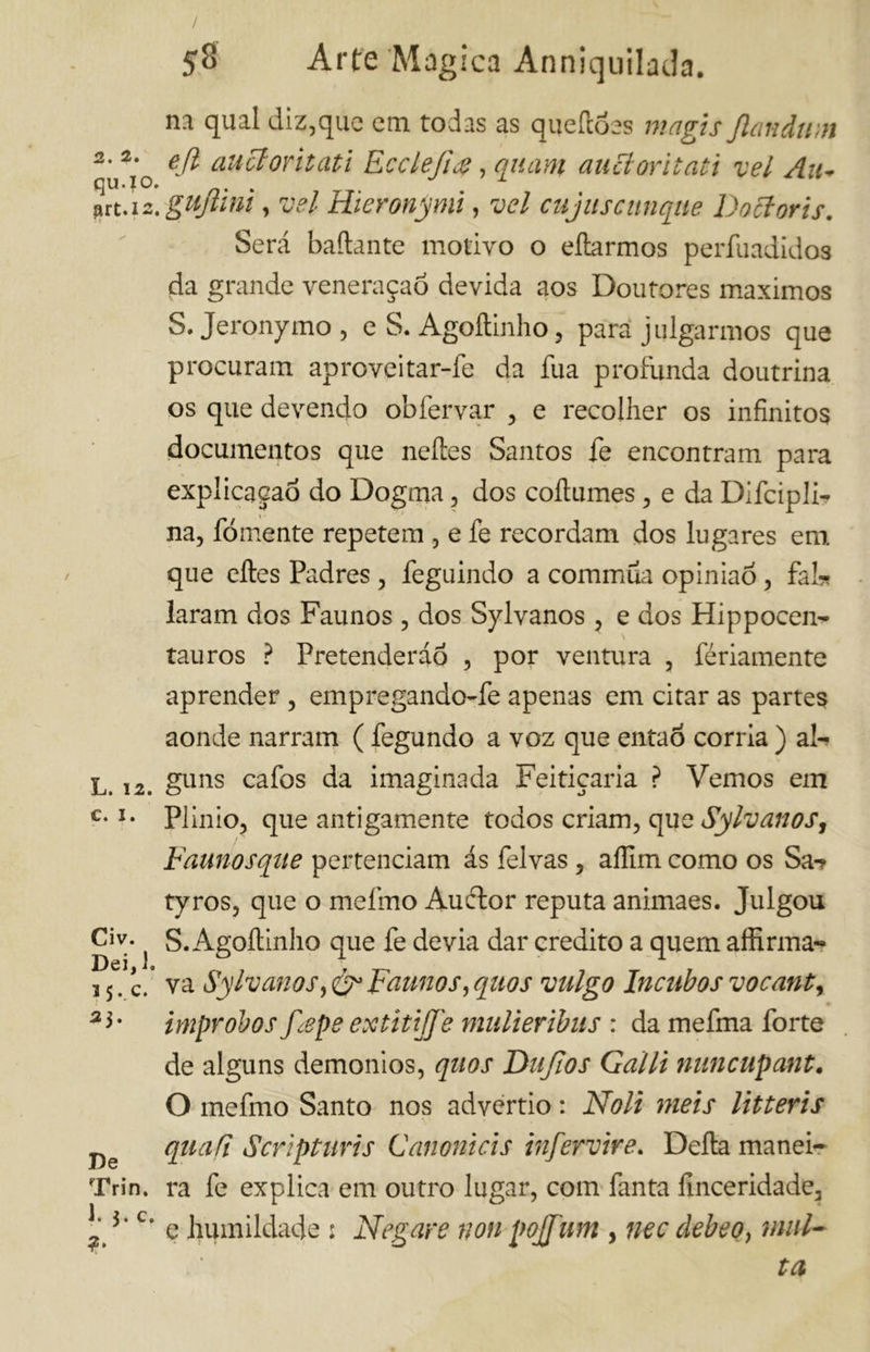 qu.io. art.12. L. 12. C. I. Civ. Dei, 1. 35..C. 23. De Trin. 1. 3. c. 58 Arte Magica Anniquilada. na qual diz,que cm todas as queiloes magis fiandum e fi au et orbati Ecclefm, quam aucloritati vel Au- gufiini, vel Hieronjmi, vel cujuscunqite Doctoris. Será badante motivo o elìarmos perfuadidos da grande veneraçaõ devida aos Doutores máximos S. Jeronymo , e S. Agoílinho, para julgarmos que procuram aproveitar-fe da íua profunda doutrina os que devendo obfervar , e recolher os infinitos documentos que neíles Santos fe encontram para explicaçaò do Dogma, dos coftumes, e da Difcipli- na, fomente repetem , e fe recordam dos lugares em que eíles Padres , feguindo a commúa opinião, fai* laram dos Faunos , dos Sylvanos , e dos Hippocen- tauros ? Pretenderão , por ventura , fériamente aprender , empregando-fe apenas em citar as partes aonde narram ( fegundo a voz que então corria ) al- guns cafos da imaginada Feitiçaria ? Vemos em Plinio, que antigamente todos criam, que Sylvanos, Faunosqiie pertenciam ás felvas, aífim como os Sa-? tyros, que o melino Auílor reputa animaes. Julgou S. Agoílinho que fe devia dar credito a quem affirma- va SylvanosFaunos,quos vulgo Incubosvocant, • Ímprobos fiepe extitifie mulieribits : da mefma forte de alguns demonios, qiios Thifios Galli nuncupant. O mefmo Santo nos advertio : Noli meis litteris qua fi Script uris C emoni ci s infervire. Della manei- ra fe explica em outro lugar, com fanta finceridade, e humildade : Negare non pojfium , nec clebeo, mul- ta