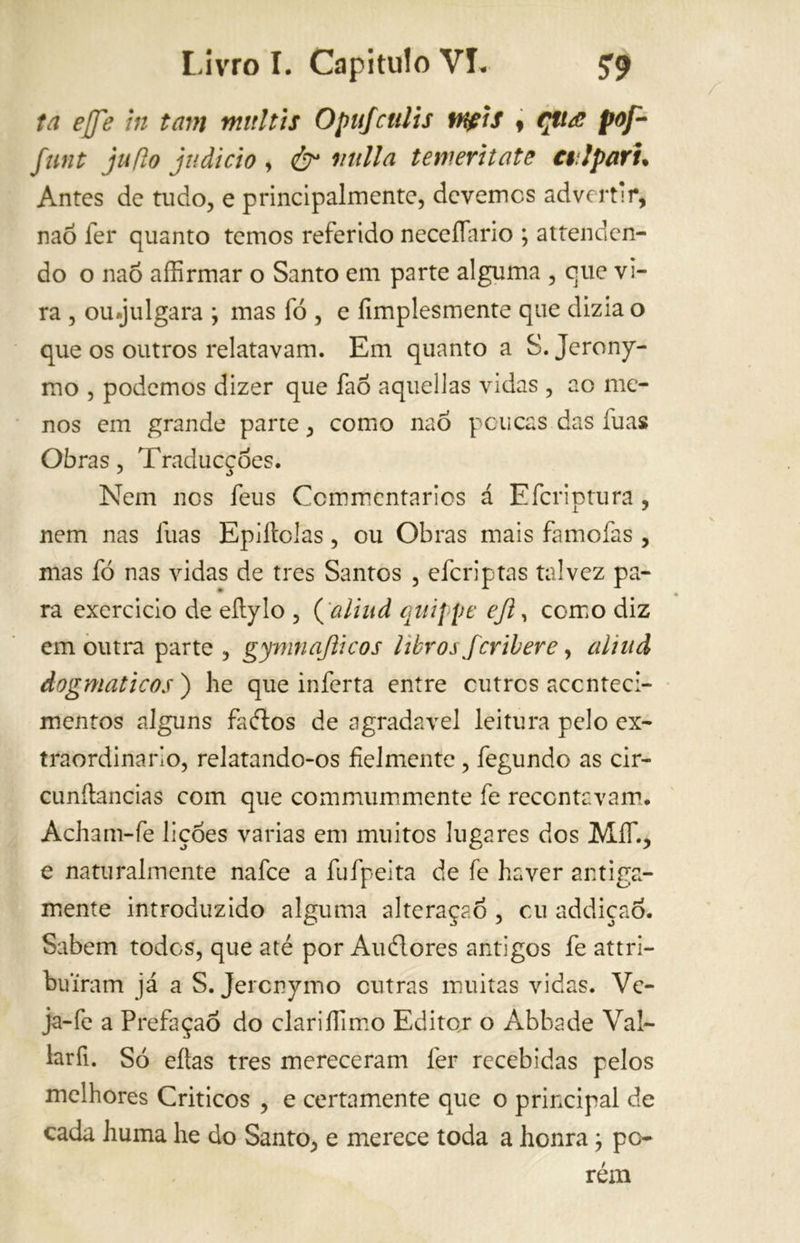 ta effe in tam mitltis Opufculis npis * çttá pof- fnnt juflo judicio , & nulla te meri tato cal pari. Antes de tudo, e principalmente, devemcs advertir, naõ fer quanto temos referido neceííario ; attenden- do o naõ affirmar o Santo em parte alguma , que vi- ra , ou.julgara ; mas fó , e fimplesmente que dizia o que os outros relatavam. Em quanto a S. Jerony- mo , podemos dizer que faõ aquellas vidas , ao me- nos em grande parte, como naõ poucas das luas Obras, Traducções. Nem nos feus Ccmmcntarics á Efcriptura , nem nas luas Epiltolas, ou Obras mais famofas , mas fó nas vidas de tres Santos , efcriptas talvez pa- ra exercido de eftylo , ('aliud quijpe ejl, como diz em outra parte , gymnajiicos litros feri bere, aliud dogmáticos ) he que inferta entre outros aconteci- mentos alguns fados de agradavel leitura pelo ex- traordinario, relatando-os fielmente, fegundo as cir- cunftancias com que commummente fe recontavam. Acham-fe lições varias em muitos lugares dos MíT., e naturalmente nafee a fufpeita de fe haver antiga- mente introduzido alguma alteraçaõ , cu addiçao. Sabem todos, que até por Audores antigos fe attri- buiram já a S. Jercnymo outras muitas vidas. Vc- ja-fe a Prefaçao do clariíTimo Editar o Abbade Val- lar fi. Só eítas tres mereceram fer recebidas pelos melhores Criticos , e certamente que o principal de cada huma he do Santo, e merece toda a honra ; po- rém