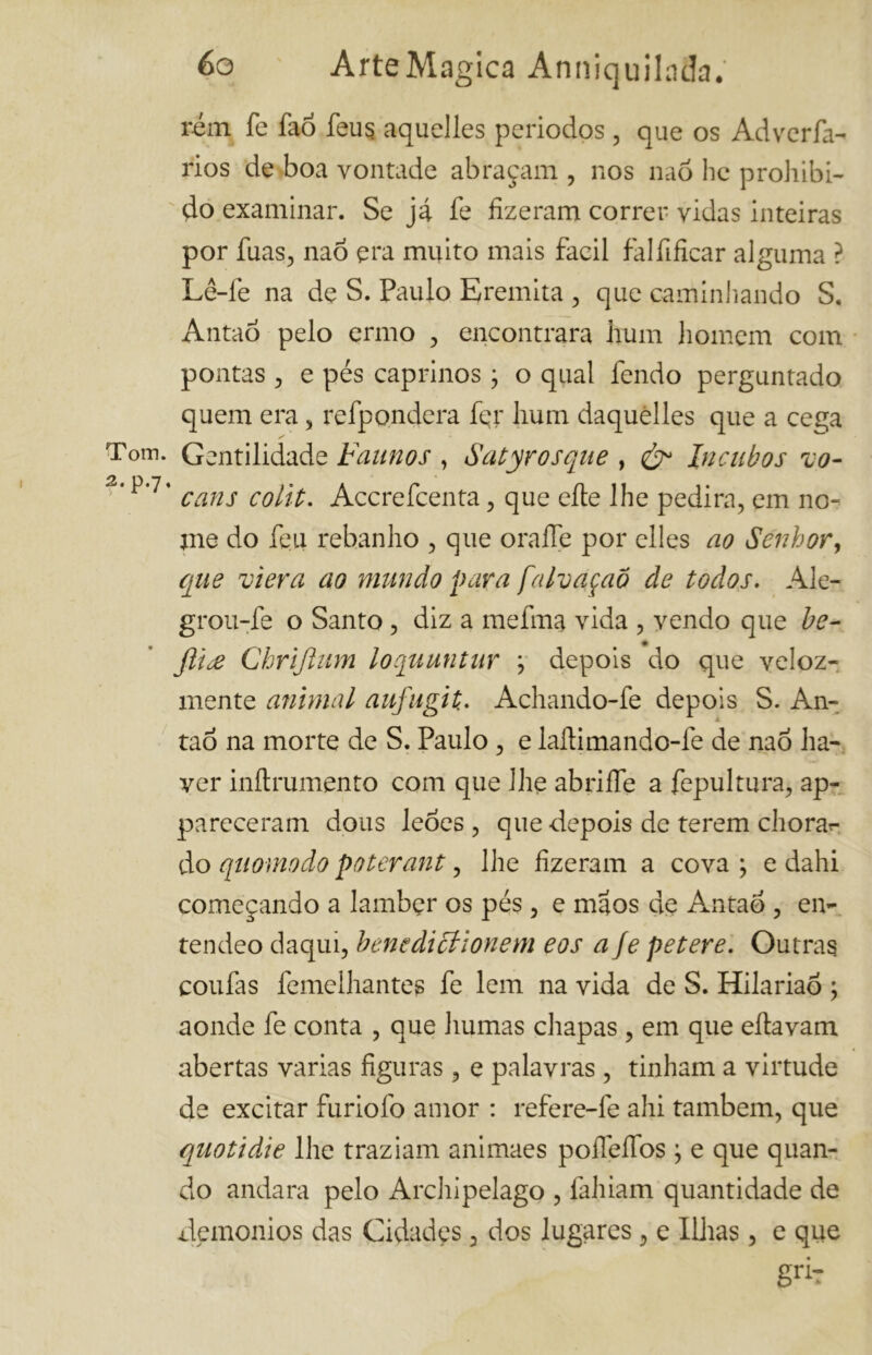 rem fe faó feu$ aquelles períodos , que os Adverfa- rios de boa vontade abraçam , nos naõ he prohibi- do examinar. Se já fe fizeram correr vidas inteiras por fuas, naó era muito mais fácil falfificar alguma ? Lê-fe na de S. Paulo Eremita , que caminhando S. Antad pelo ermo , encontrara hum homem com pontas , e pés caprinos ; o qual fendo perguntado quem era , refpondera fer hum daquèlles que a cega Tom. Gentilidade Faunos , Satyrosque , & In cubos vo- cans colit. Accrefcenta, que elle lhe pedira, em no- me do feu rebanho , que oraífe por elles ao Senhor, que viera ao mundo para falvaçaõ de todos. Ale- grou-fe o Santo , diz a mefma vida , vendo que be- fti£ Ckriftum loquuntur j depois do que veloz- mente animal aufugit. Achando-fe depois S. An- tao na morte de S. Paulo , e lallimando-fe de nao ha- ver inílrumento com que lhe abriífe a fepultura, ap- pareceram dous leões , que depois de terem chora*- do quomodo poterant, lhe fizeram a cova ; e dahi começando a lamber os pés, e maos de Antao , ei> tendeo daqui, benedicíionem eos afe petere. Outras coufas femelhantes fe lem na vida de S. Hilariaõ ; aonde fe conta , que humas chapas , em que eítavam abertas varias figuras, e palavras , tinham a virtude de excitar íuriofo amor : refere-fe ahi também, que quoti die lhe traziam animaes poíleífos ; e que quan- do andara pelo Archipelago , fahiam quantidade de xlemonios das Cidades, dos lugares, e Ilhas, e que gri?
