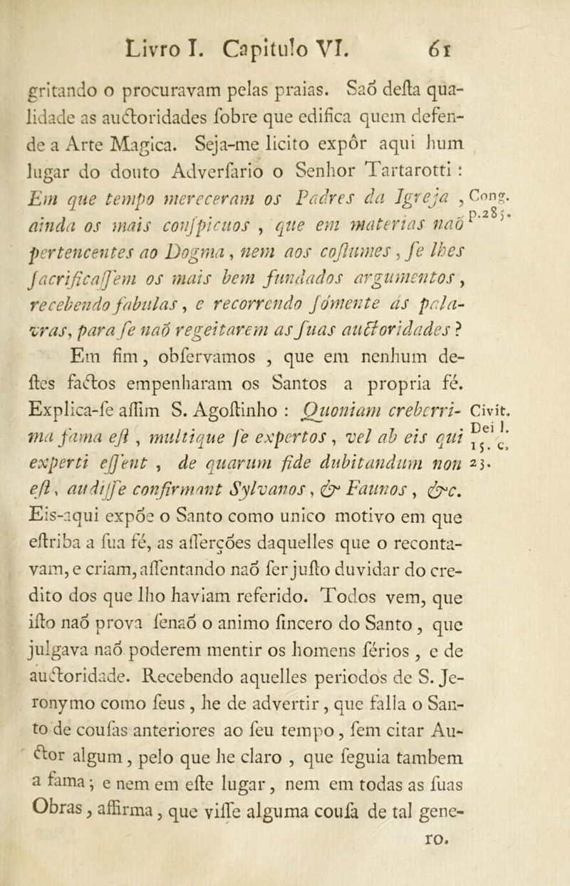 gritando o procuravam pelas praias. Saó delia qua- lidade as auétoridades íbbre que edifica quem defen- de a Arte Magica. Seja-me licito expor aqui hum lugar do douto Adverfario o Senhor Tartarotti : Em que tempo mereceram os Padres da Igreja , ainda os mais conjpicuos , que em matérias naò pertencentes ao Dogma, nem aos cojhimes, fe lhes j acri fica] em os mais hem fundados argumentos, recebendo fabulas, e recorrendo fomente as pala- vras, parafe naó regei tarem as fuas auptoridades ? Em fim, obfervamos , que em nenhum de- íles faétos empenharam os Santos a propria fé. Explica-fe afiim S. Agoílinho : (filoniani creberri- ma fama ejl, multique j'e expertos , vel ab eis qui experti efjent , de quartini fide dubitandiim non e fi, aulì fe confirmant Sylvanos, ér Faunos, &c. Eis-nqui expoe o Santo corno unico motivo em que eilriba a fua fé, as alfiere òes daquelles que o reconta- vam, e criam, aíléntando nao fer juílo duvidar do cre- dito dos que lho haviam referido. Todos vem, que ilio nao prova lénao o animo fincero do Santo , que julgava naò poderem mentir os homens férios, e de auéloridade. Recebendo aquelles periedos de S. Je- ronymo como feus , he de advertir, que falia o San- to de couías anteriores ao feti tempo, fem citar Au- dtor algum, pelo que he claro , que feguia também a fama • e nem em elle lugar, nem em todas as fuas Obras, affirma, que ville alguma coufa de tal gene- Con?. _ p.28) Civít. Dei 1. 15. c» 23. ro.
