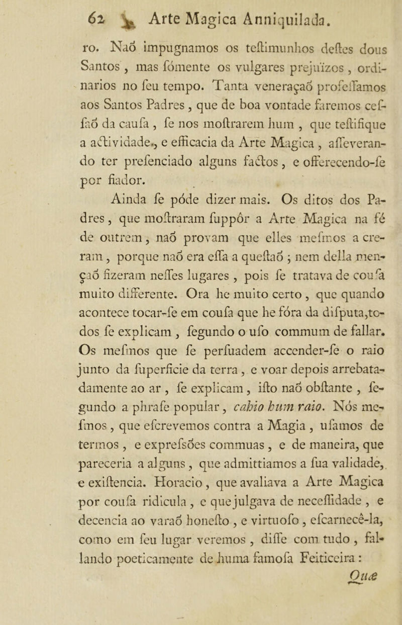 ro. Nao impugnamos os teilimunhos deiles dous Santos , mas fornente os vulgares prejuízos , ordi- nários no feu tempo. Tanta veneraçaõ profeiTamos aos Santos Padres , que de boa vontade faremos cef- laó da caufa , fe nos moftrarem liuin , que teftifique a adii v idade., e efficacia da Arte Magica , aifeveran- do ter prefenciado alguns fadtos, e offerecendo-fe por fiador. Ainda fe pòde dizer mais. Os ditos dos Pa- dres , que moítraram fuppôr a Arte Magica na fé de outrem , naó provam que elles mefrnos a cre- ram , porque naõ era ella a queítaó ; nem delia men- ção fizeram neífes lugares , pois fe tratava de coura muito differente. Ora he muito certo , que quando acontece tocar-fe em coufa que he fora da difputa,to- dos fe explicam , fegundo o ufo communi de fallar. Os mefmos que fe perfuadem accender-le o raio junto da luperficie da terra , e voar depois arrebata- damente ao ar , fe explicam, ifto nao obilante , fe- gundo a phrafe popular , cablo bum vaio. Nós me- finos, que efcrevemos contra a Magia , ufamos de termos , e exprefsoes commuas , e de maneira, que pareceria a alguns , que admittiamos a fua validade,, e exiítencia. Horacio , que avaliava a Arte Magica por coufa ridicula , e que julgava de neceffidade , e decencia ao varao honeílo , e virtuofo , efcarnecê-la, como em feu lugar veremos , dille com tudo , fal- lando poeticamente de Juuna famofa Feiticeira : Ou£