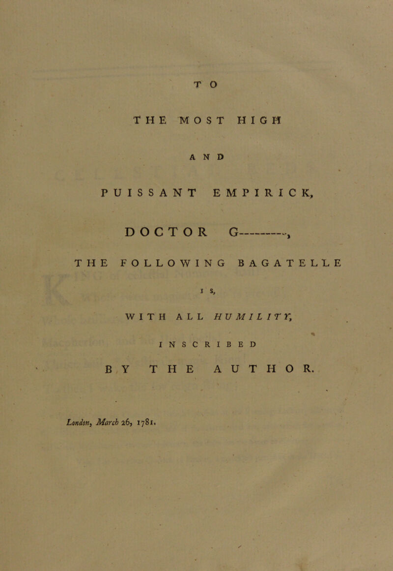 THE MOST HIGH AND PUISSANT EMPIRIC K, DOCTOR G THE FOLLOWING BAGATELLE i s, WITH ALL HUMILITY, ' - ■ % INSCRIBED BY THE AUTHOR. \ \ x London, March 26, 1781.