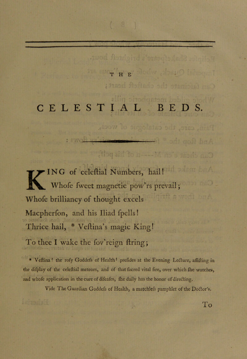 \ THE CELESTIAL BEDS. • ‘ • A . - , rj{ * i • i ** - Y I * - XI ^ J& . k '-^v> KING of celeftial Numbers, hail! Whofe fweet magnetic pow’rs prevail; Whofe brilliancy of thought excels Macpherfon, and his Iliad fpells! Thrice hail, * Veftina’s magic King! To thee I wake the fov’reign firing; * Veftina ! the rofy Goddefs of Health! prefides at the Evening Le<51ure, aftifting in the difplay of the celeftial meteors, and of that facred vital fire, over which fhe watches, and whofe application in the cure of difeafes, fhe daily has the honor of directing. Vide The Guardian Goddefs of Health, a matchlefs pamphlet of the Do&or’s. To