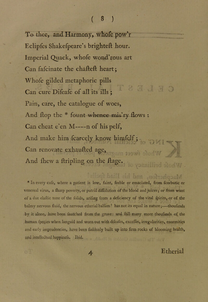 To thee, and Harmony, whofe pow’r Eclipfes Shakefpeare’s brighteft hour. Imperial Quack, whofe wond’rous art Can fafcinate the chafteft heart; Whofe gilded metaphoric pills Can cure Difeafe of all its ills; Pain, care, the catalogue of woes, And flop the * fount whence mis’ry flows : Can cheat e’en M n of his pelf, And make him fcarcely know himfelf; (Sledmyirijrjij? to \jVi\ Can renovate exhaufted age, 7 And fhew a ftripling on the ftage. . . . , \ ■ - r o ■ T ’ ' r. t ~ * In every cafe, where a patient is low, faint, feeble or emaciated, from fcorbutic or venereal virus, a Iharp poverty, or putrid dilTolution of the blood and juices; or from want of a due elaftic tone of the folids, arifing from a deficiency of the vital fpirits, or of the balmy nervous fluid, the nervous etherial balfam! has not its equal in nature;—thoufands by it alone, have been fnatched from the grave: and ftill many more thoufands of the \ human fpecies when languid and worn out with difeafes, excefles, irregularities, enormities and early imprudencies, have been fuddenly built up into firm rocks of blooming health, and intellectual happinefs. Ibid. 4 Etherial