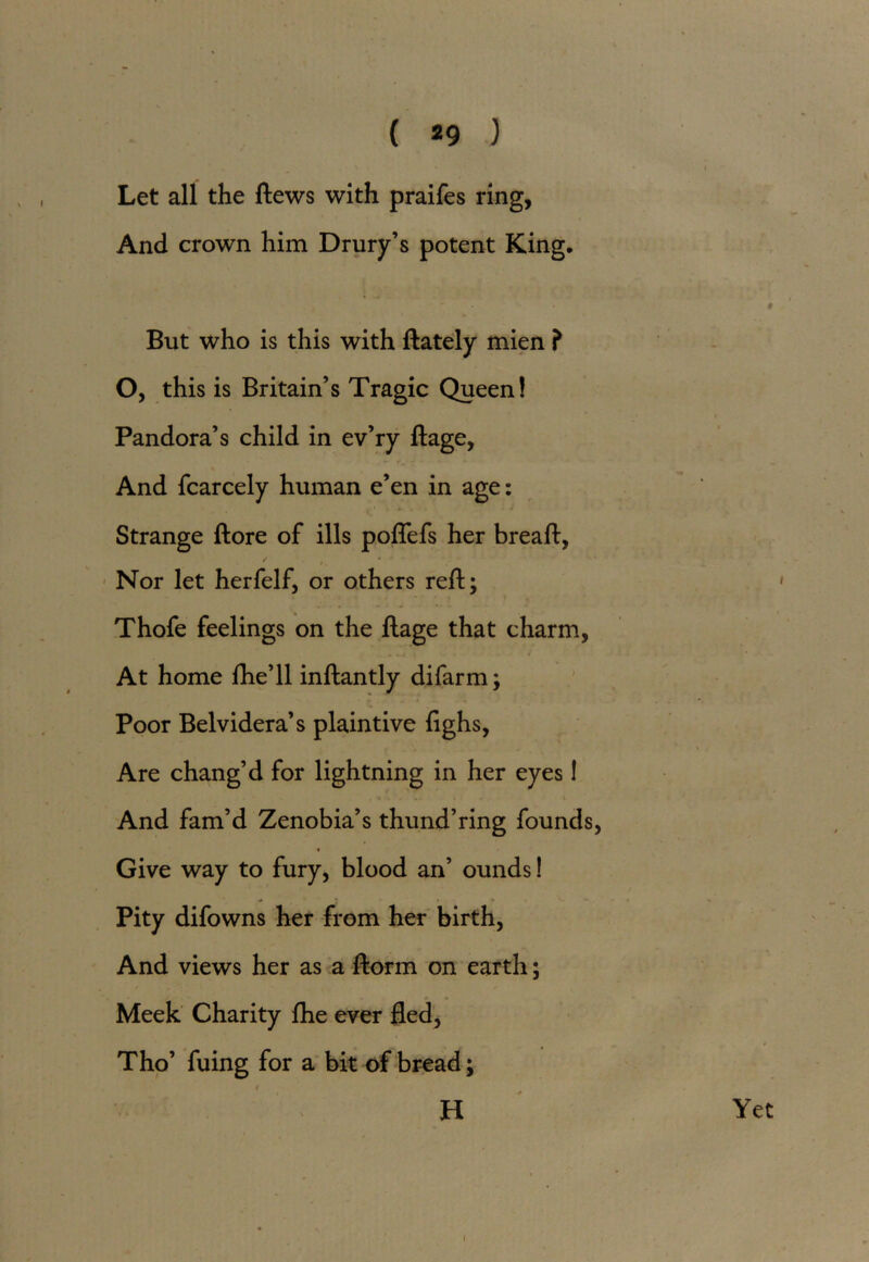 ( *9 ) Let all the ftews with praifes ring, And crown him Drury’s potent King, # But who is this with ftately mien ? O, this is Britain’s Tragic Queen! * i Pandora’s child in ev’ry ftage, And fcarcely human e’en in age: Strange ftore of ills poflefs her breaft, Nor let herfelf, or others reft; Thofe feelings on the ftage that charm, At home fhe’ll inftantly difarm; Poor Belvidera’s plaintive fighs, Are chang’d for lightning in her eyes! And fam’d Zenobia’s thund’ring founds, 4 Give way to fury, blood an’ ounds! Pity difowns her from her birth, And views her as a ftorm on earth; Meek Charity fhe ever fled, Tho’ fuing for a bit of bread; H Yet