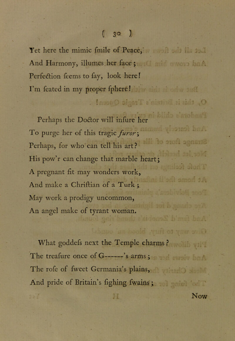 ( 3° ), Yet here the mimic fmile of Peace,' „ ' * And Harmony, illumes her face; Perfe&ion feems to fay, look here! I’m feated in my proper fphere! . I .' i r • ■ .r - • • r ‘ ■ • ' ' ■ ■ [ Perhaps the Dodtor will infure her To purge her of this tragic furor \ Perhaps, for who can tell his art? His pow’r can change that marble heart; A pregnant fit may wonders work, And make a Chriftian of a Turk — f 4 ' ’ ► May work a prodigy uncommon, An angel make of tyrant woman. ’ ✓ . v : • ; What goddefs next the Temple charms? The treafure once of G ’s arms; The rofe of fweet Germania’s plains, And pride of Britain’s fighing fwains; Now