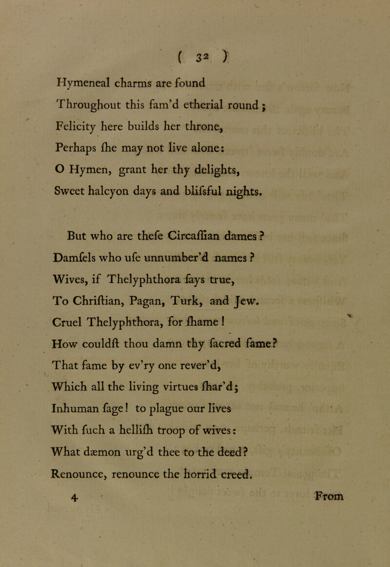 Hymeneal charms are found Throughout this fam’d etherial round; Felicity here builds her throne, « « i Perhaps fhe may not live alone: O Hymen, grant her thy delights, Sweet halcyon days and blifsful nights. But who are thefe Circadian dames ? Damfels who ufe unnumber’d names ? Wives, if Thelyphthora fays true, To Chriftian, Pagan, Turk, and Jew. Cruel Thelyphthora, for ihame ! * i How couldft thou damn thy facred fame? % That fame by ev’ry one rever’d, Which all the living virtues fhar’d; Inhuman fage! to plague our lives With fuch a hellifli troop of wives: What daemon urg’d thee to the deed? Renounce, renounce the horrid creed. 4 From