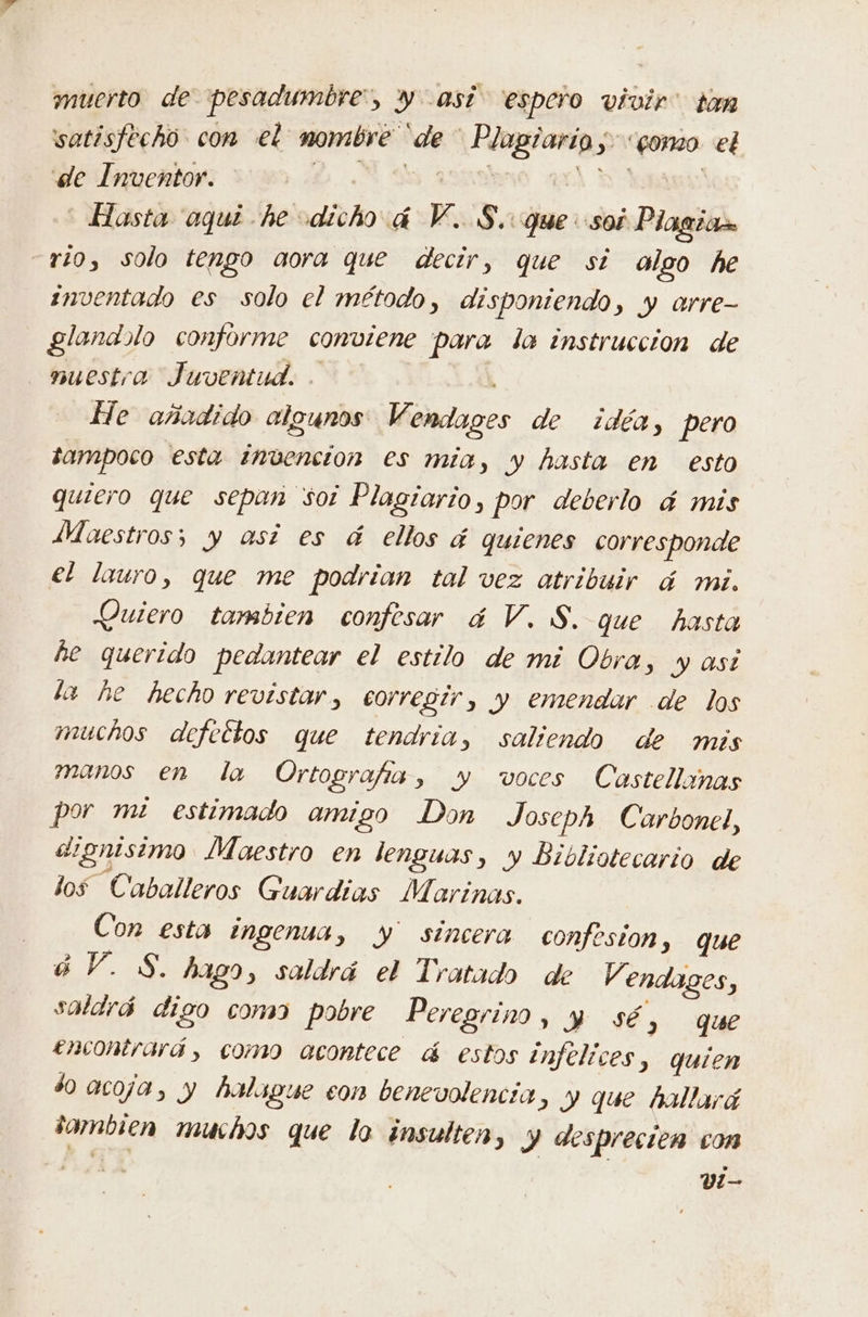 mucrto de pesadumbre”, y así” espero vivir” tan satisfecho con el mombre 'de Plagiario,-<gomo. el e Biucrton 000 DN 08 A ds! Hasta aqui he dicho 4 V..S. que soi Plagio rio, solo tengo aora que decir, que si olgo he inventado es solo el método, disponiendo, y arre- glandalo conforme conviene para la instruccion de nuestra Juventud. . He añadido algunos Vendages de idéa, pero tampoco esta invención es mia, y hasta en esto quiero que sepan soi Plagiario, por deberlo 4 mis Maestros; y asi es á ellos á quienes corresponde el lauro, que me podrian tal vez atribuir á mi. Quiero tambien confesar á V. S. que hasta he querido pedantear el estilo de mi Obra, y asi la he hecho revistar, corregir, y emendar de los muchos defectos que tendria, saliendo de mis manos en la Ortografis, y voces Castellimas por mi estimado amigo Don Joseph Carbonel, dignisimo Maestro en lenguas, y Bibliotecario de los Caballeros Guardias Marinas. Con esta ingenua, y sincera confesion, que 4 Y. S. hago, saldrá el Tratado de V endages, saldrá digo como pobre Peregrino o que encontrará, como acontece á estos infelices, quien $0 acoja, y halague con benevolencia, y que hallará sambien muchos que lo insulten, Y desprecien con v!-—