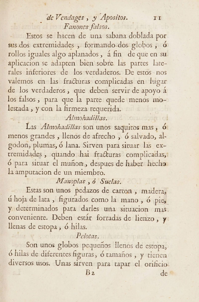 j Fanones falsos. Estos se hacen de una sabana doblada por sus dos extremidades , formando-dos globos , Ó rollos iguales algo aplanados, á fin de que en su aplicacion se adapten bien sobre las partes late- rales inferiores de los verdaderos. De estos - nos valemos en las fracturas complicadas en lugar de los verdaderos, que deben servir de apoyo 4 los falsos , para que la parte. quede menos mo- lestada , y con la firmeza requerida. Almohadillas. ¿313 Ol Las Almohadillas son unos saquitos mas, Ó menos grandes , llenos de afrecho , ó salvado, al. godon, plumas, 0 lana. Sirven para situar las ex- teemidades , quando hal fraéturas complicadas, Ó para situar el muñor, despues de haber hecho la amputacion de un miembro. Manoplas y y Suelas. Estas son unos pedazos de carton , madera, ú hoja de lara , figurados como la mano , ó pie, y dererminados para darles una situacion mas. conveniente. Deben estár forradas de lienzo, y llenas de estopa , Ó hilas. | | Pelotas. Son unos globos pequeños llenos de estopa, ó hilas de diferentes figuras, ó tamaños , y tienen diversos usos. Unas sirven para tapar cl orificio: Ba de