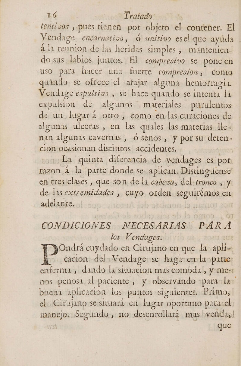 tentivos , pues tienen por objeto el contener. El Vendage encarnativo, Ó unitivo esel que ayuda 4 la reunion de las heridas simples , mantenien- do sus labios juntos. El compresivo se pone en uso para hacer una fuerte compresion , Como sio se ofrece el atajar alguna hemorraga. Vendaige espulsivo , se hace quando se intenta la expulsion de algunos: marertales puruleacos de un lugar a oro, como en las curaciones de algunas ulceras , en las quales las materias le- nan algunas cavernas , Ó senos , y porsu deten- cion plebe distintos accidentes. | y quinta diferencia de vendages es por razon 4 dl parte donde se. aplican. Distinguense en tres clases , que son de la cabeza, del ERA sy de las extremidades , cuyo orden séguipsonda en: adelante. CONDICIONES NECESARIAS PARA los Vendages. | E pOndra cuydado en Cirujano en que la apli- Y. cacion del.- Vendage se haga: em la parse: enferma , dando la situacion mas comoda, y me-: nos penosa al paciente , y observando : para la: buena aplicacion los puntos siguientes. Primo, el. Cirujano sessituara en lugar oportuno parasel. 9 manejo. Segundo , no desenrollara mas venda; que