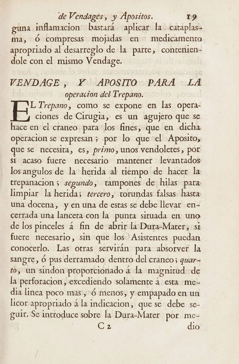 guna inflamacion bastará aplicar la. cataplas- ma, Ó compresas mojadas en medicamento apropriado al desarreglo de la parte, contenien- dole con el mismo Vendage. VENDAGE , Y. APOSITO PARA LA operacion del Trepano. ae Trepano, como sec expone en las opera- | ciones de Cirugia, es un agujero que se hace en el craneo para “los fines, que en dicha Operacion se expresan 5 por lo que “el Aposito,. que se necesita, €s, primo, unos vendoletes , pot si acaso fuere necesario mantener levantados los angulos de la herida al tiempo de hacer la trepanacion ; > segundo, tampones de hilas para limpiar la herida; tercero, torundas falsas hasta: una docena, y en una de estas se debe llevar en- cerrada una lanceta con la punta situada en uno de los pinceles a fin de abrir la Dura-Marer, st fuere necesario, sin que los Asistentes puedan conocerlo. Las otras serviran para absorver la sangre, ó pus derramado dentro del cranco; quar= to, un sindon proporcionado a a la magnitud de la perforacion, excediendo solamente a esta me- dia linea poco mas, Ó menos, y empapado en un licor apropriado a la indicación, que se debe se- gutr. Se introduce sobre la Dura-Mater por me- Ca dio