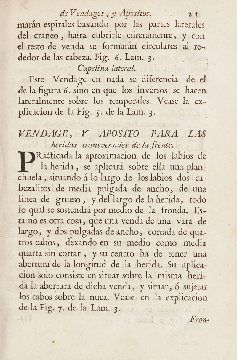 marán espirales baxando por las partes laterales del craneo , hasta cubrirle. enteramente, y con el resto de venda se formarán circulares al re- dedor de las cabeza. Fig. 6. Lam. 3. Capelina lateral. Este Vendage en nada se diferencia de el de la figura 6. sino en que los inversos se hacen lateralmente sobre los temporales. Vease la ex- plicacion de la Fig. 5. de la Lam. 3. VENDAGE, Y. APOSITO PARA LAS heridas transversales de la frente. Radticada la aproximacion de los labios de la herida , se aplicara sobre ella una plan- chuela , situando a lo largo de los labios dos ca- bezalitos de media pulgada de ancho, de una linea de grueso, y del largo de la herida, todo lo qual se sostendrá por medio de la fronda, Es- tano es otra cosa, que una venda de una vara de largo, y-dos pulgadas de ancho, cortada de qua- tros cabos, dexando en su medio como media quarta sin cortar , y su centro ha de tener una abertura de la longitud de la herida. Su aplica cion solo consiste en situar sobre la misma heri- da la abertura de dicha venda, y situar,Ó sujetar los cabos sobre la nuca. Vease en la explicacion dela Fig. 7. de la Lam. 3. | Fron-