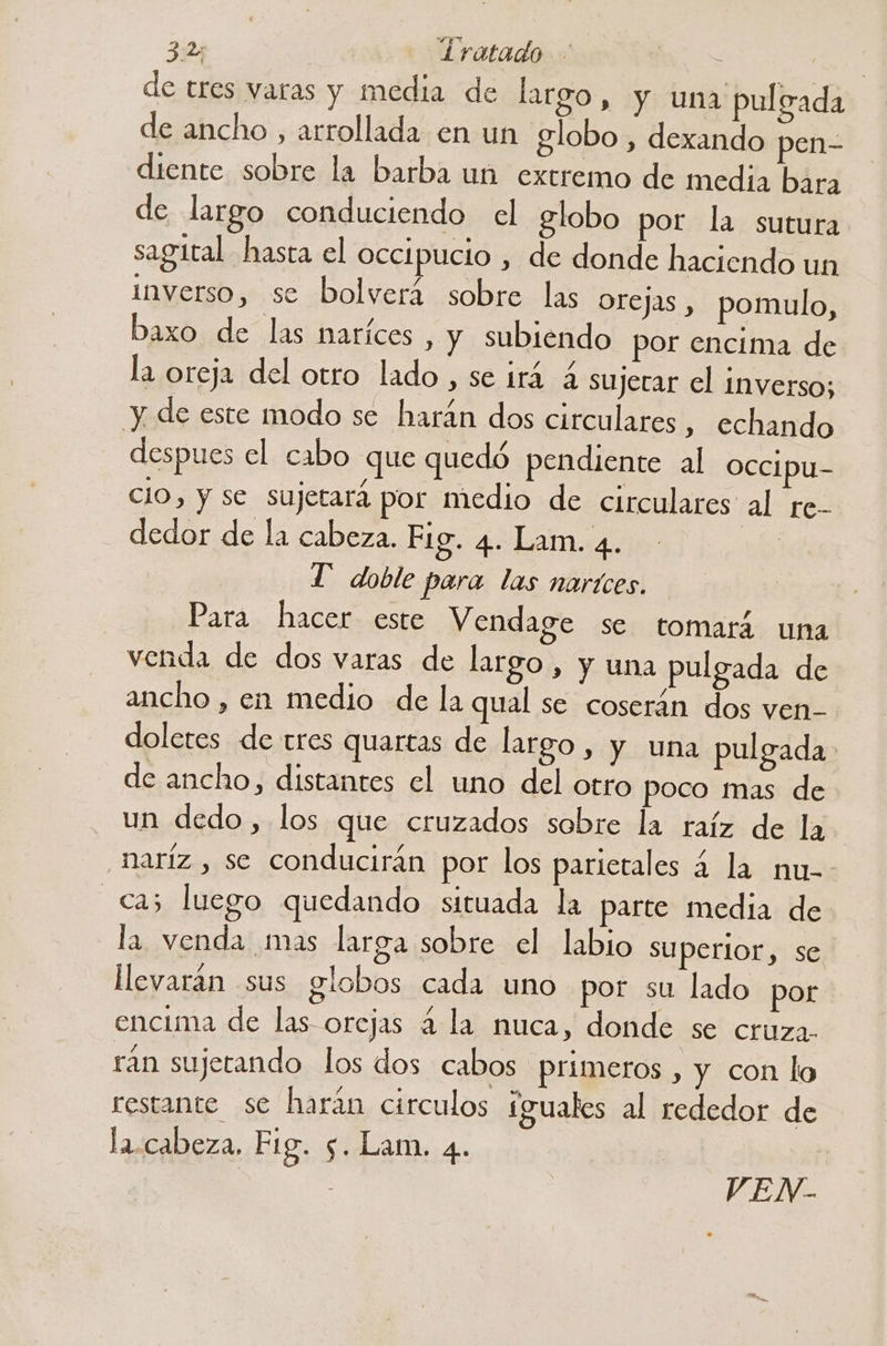 3.2; | Íratado - . | de tres varas y media de largo, y una pulsada de ancho , arrollada en un globo , dexando pen- diente sobre la barba un extremo de media bara de largo conduciendo el globo por la sutura sagital hasta el occipucio , de donde haciendo un inverso, se bolverá sobre las orejas , pomulo, baxo de las naríces , y subiendo por encima de la oreja del otro lado, se irá 4 sujerar el inverso; y de este modo se harán dos circulares, echando despues el cabo que quedó pendiente al occipu- cio, y se sujetará por medio de circulares al re- dedor de la cabeza. Fig. 4. Lam. 4. sde: T' doble para las nartces. Para hacer este Vendage se tomará una venda de dos varas de largo , y una pulgada de ancho , en medio de la qual se coserán dos ven- doletes de tres quartas de largo y y una pulgada de ancho, distantes el uno del otro poco mas de un dedo, los que cruzados sobre la raíz de la _haríz , se conducirán por los parietales a la nu-- cas luego quedando situada la parte media de la venda mas larga sobre el labio superior, se llevarán sus globos cada uno por su lado por encima de las orejas 4 la nuca, donde se cruza. rán sujetando los dos cabos primeros , y con lo restante se harán circulos íguales al rededor de la.cabeza. Fig. 5. Lam. 4. | | VEN-