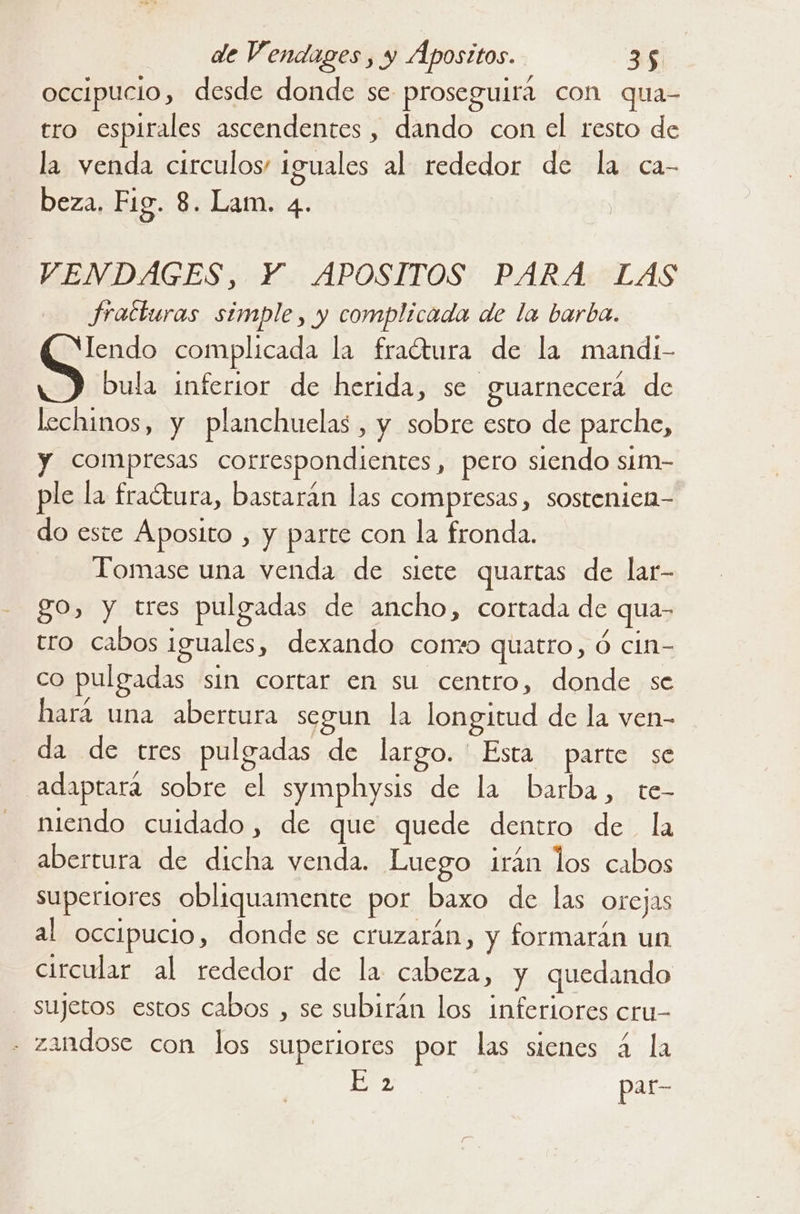 occipucio, desde donde se proseguirá con qua- tro espirales ascendentes, dando con el resto de la venda circulos! iguales al rededor de la ca- beza. Fig. 8. Lam. 4. VENDAGES, Y. APOSITOS PARA LAS fracturas simple, y complicada de la barba. lendo complicada la fraétura de la mandi- bula inferior de herida, se guarnecerá de lechinos, y planchuelas , y sobre esto de parche, y compresas correspondientes, pero siendo sim- ple la fractura, bastarán las compresas, sostenicn- do este Áposito , y parte con la fronda. Tomase una venda de siete quartas de lar- go, y tres pulgadas de ancho, cortada de qua- tro cabos iguales, dexando corro quatro, Ó cin- co pulgadas sin cortar en su centro, donde se hará una abertura segun la longitud de la ven- da de tres pulgadas de largo. ' Esta parte se adaptará sobre el symphysis de la barba, te- niendo cuidado , de que quede dentro de la abertura de dicha venda. Luego irán los cabos supertores obliquamente por baxo de las orejas al occipucio, donde se cruzarán, y formarán un circular al rededor de la cabeza, y quedando sujetos estos cabos , se subirán los inferiores cru- . zandose con los superiores por las sienes á la E 2 par-