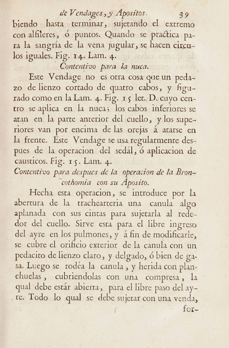 biendo hasta terminar, sujetando el extremo con alfileres, Ó puntos. Quando se praética pa- ra la sangría de la vena jugular, se hacen circu- los iguales. Fig. 14. Lam. 4. Contentivo para la nuca. | Este Vendage no es otra cosa que un peda- zo de lienzo cortado de quatro cabos, y Agu- rado como en la Lam. 4. Fig. 15 let. D. cuyo cen- tro se aplica en la nuca; los cabos inferiores se aran en la parte anterior del cuello, y los supe- riores van por encima de las orejas 4 atarse en la frente. Este Vendage se usa regularmente des- pues de la operacion del sedal, ó aplicacion de causticos. Fig. 15. Lam. 4. Contentivo para despues de la operacion de la Bron- cothomia con su Aposito. Hecha esta operacion, se introduce por la abertura de la rtrachearteria una canula alvo aplanada con sus cintas para sujetarla al rede- dor del cuello. Sirve esta para el libre INgreso del ayre en los pulmones, y a fin de modificarle, se cubre el orificio exterior de la canula con un pedacito de lienzo claro, y delgado, ó bien de ga sa. Luego se rodea la canula , y herida con plan- chuelas , cubriendolas con una compresa , la qual “debe estár abierta, para el libre paso del ay- re. Todo lo qual se debe sujerar con una venda, fot-