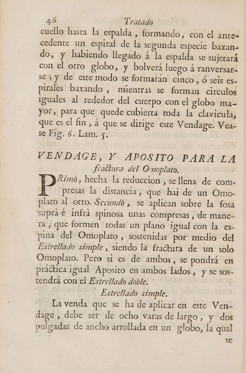 cuello hasta la espalda , formando, con el ante- cedente un espiral de la segunda especie baxan- do, y habiendo llegado 4 la espalda se sujetará con el otro globo, y bolverá luego 4 ranversar- se 3 y de este modo se formarán CIMCO , Ó seis es- pirales baxando , mientras se forman circulos iguales al rededor del cuerpo con el globo ma- yor, para que quede cubierta toda la clavicula, que es el fin, ¿4 que se dirige este Vendage. Vea- se Fig. 6. Lam. y. | VENDAGE, Y APOSITO PARA LA fractura del Omoplato. | $ “omo, hecha la reduccion , sellena de com. A presas la distancia, que hai de un Omo- plato al otro. Secundó , se aplican sobre la fosa supra € infrá spinosa unas compresas , de mane- ra , que formen “todas un plano igual con la es- pina del Onmioplato , sostenidas por medio del £Estrellado simple , siendo la fraCtura de un solo Omoplato. Pero si es de ambos, se pondrá en práética igual Aposito en ambos lados , y se sos- tendra con el Estrellado doble. - Estrellado simple, La venda que se ha de aplicar en este Ven- dage , debe ser de ocho varas de largo , y dos pulgadas de ancho arrollada en un globo, la qual se