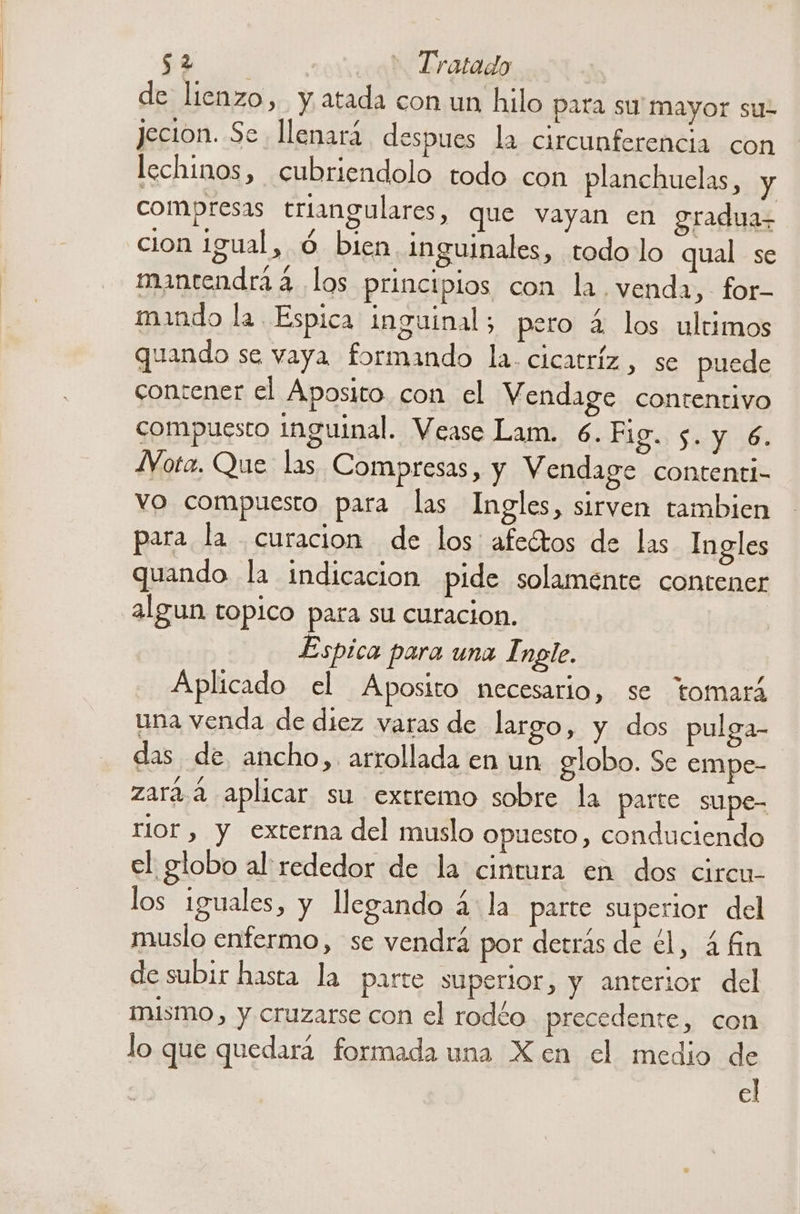 de lienzo, y atada con un hilo para su mayor su- jecion. Se llenará despues la circunferencia con lechinos, cubriendolo todo con planchuelas, y compresas triangulares, que vayan en graduas cion igual, ó bien. inguinales, todo lo qual se mantendrá 4. los principios con la venda, for- mando la. Espica inguinal; pero 2 los ultimos quando se vaya formando la. cicatriz , se puede conzener el Aposito con el Vendage contentivo compuesto inguinal. Vease Lam. 6. Fig. $. y 6. JVota. Que las Compresas, y Vendage contenti- vo compuesto para las Ingles, sirven tambien para la curacion de los: afeétos de las Ingles quando la indicacion pide solaménte contener algun topico para su curacion. Espica para una I ngle. Aplicado el Aposito necesario, se tomará una venda de diez varas de largo, y dos pulga- das de ancho, arrollada en un globo. Se empe- zara. 2 aplicar su extremo sobre la parte supe- rior , y externa del muslo opuesto, conduciendo el globo al rededor de la cintura en dos circu- los iguales, y legando a. la parte superior del muslo enfermo, se vendrá por detrás de el, 4 n de subir hasta la parte superior, y anterior del mismo, y cruzarse con el rodéo precedente, con lo que quedará formada una Xen el medio de el