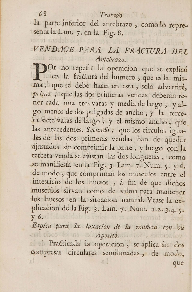 la parte inferior del antebrazo , como lo repre- «senta la Lam. 7. en la Fig. 8. VENDAGE P£RA LA FRACTURA DEL l Antebrazo. p” no repetir la operacion que se explicó | ¿en la fraótura del humero , que es la mis- ma, que se debe hacer en esta , solo advertiré, primo. y que las dos primeras vendas deberán te- ner cada una tres varas y media de largo ¡yal go menos de dos pulgadas de ancho, y la terce- ra siete watas de largo , y el mismo ancho ; que las antecedentes. Secundó ; que los circulos 1gua= les de las dos primeras vendas han de quedar ajustados sin comprimir la parce , y luego con la tercera venda se ajustan las dos longuetas , como «se manifiesta 'en la Fig. 3. Lam. 7. Num. s. y 6. de modo, que compriman los musculos entre el intesticio de los huesos , 4 fin de que dichos musculos sirvan como de vilma para mantener los: huesos cen la situacion natural. Vease la ex plicacion de la Fig. 3. Lam. 7. Num. 1.2. 34-50 y 6. | ] Espica para la luxación de la nuseca con “su ho3 Apostto. (OLOT - PraGticada la operacion , se aplicarán: dos compresas circulares semilunadas , de modo, que