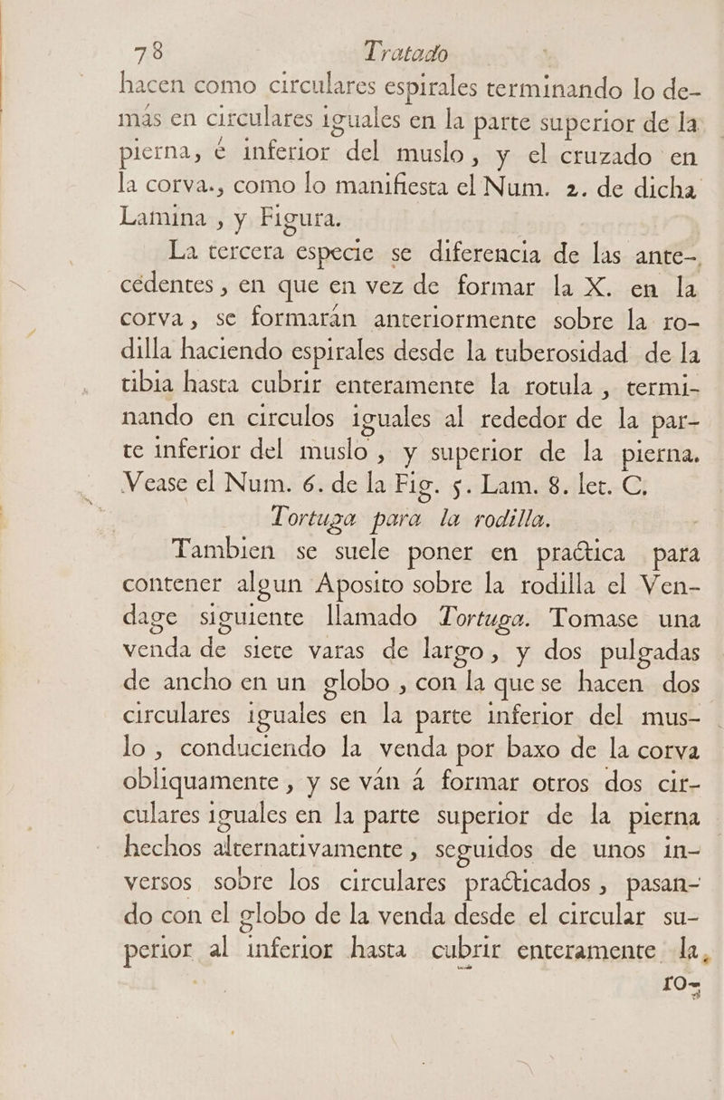 hacen como circulares espirales terminando lo de- mas en circulares iguales en la parte superior de la pierna, € inferior del muslo, y el cruzado en la corva., como lo manifiesta el Num. 2. de dicha Lamina , y Figura. La tercera especie se diferencia de las ante- cedentes , en que en vez de formar la X. en la corva, se formarán anteriormente sobre la ro- dilla haciendo espirales desde la tuberosidad de la tibia hasta cubrir enteramente la rotula , termi- nando en circulos iguales al rededor de la par- te inferior del muslo , y superior de la pierna. Vease el Num. 6. de la Fig. 5. Lam. 8. let. C, | Tortuga para la rodilla. | Tambien se suele poner en praética para contener algun Aposito sobre la rodilla el Ven- dage siguiente llamado Tortuga. 'Tomase una venda de siete varas de largo, y dos pulgadas de ancho en un globo , con la quese hacen dos errculares iguales en la parte inferior del mus- lo , conduciendo la venda por baxo de la corva obliquamente , y se ván á formar otros dos cit- culares 1guales en la parte superior de la pierna hechos alternativamente , seguidos de unos in- versos sobre los circulares praéticados , pasan- do con el globo de la venda desde el circular su- perior al inferior hasta cubrir enteramente la, . 0=