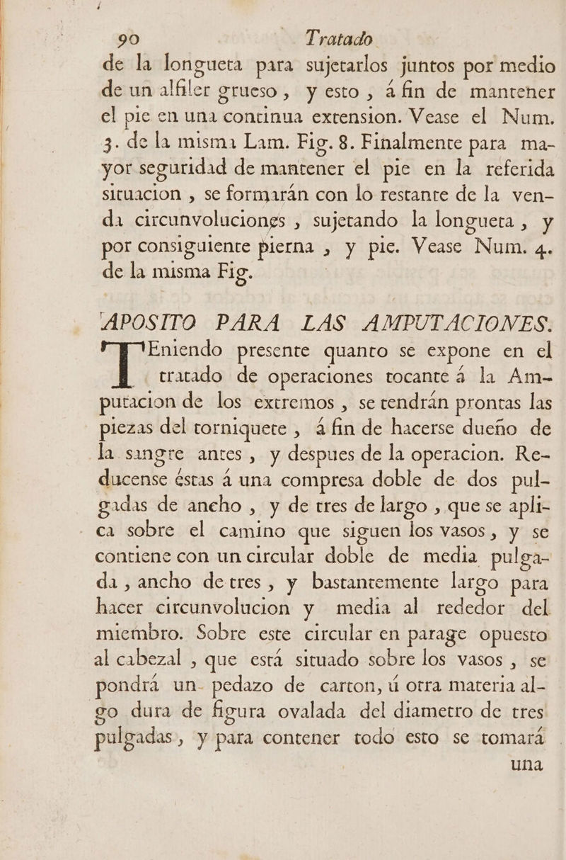 de la longuera para sujetarlos. juntos por medio de un alfiler grueso , y esto > a fin de mantener el pie en una continua extension. Vease el Num. 3. de la misma Lam. Fig. 8. Finalmente para ma- yor seguridad de mantener el pie en la referida situacion , se formarán con lo restante de la ven- da circunvoluciones , Sujerando la longuera , y por consiguiente pierna . , y pie. Vease “Num. 4. de la misma Fig. APOSITO PARA LAS AMPUTACIONES. Eniendo presente quanto se expone en el YT tratado de operaciones tocante 4 la Am- puracion de los extremos , se tendrán prontas las piezas del torniquete , 4 fin de hacerse dueño de la sangre antes , y despues de la operacion. Re- debeabe: estas á una compresa doble de dos pul- gadas de aneho , y de tres de largo , que se apli- ca sobre el camino que siguen los vasos, y se contiene con un circular doble de media pul ga- da , ancho detres , y bastantemente largo para lesa: circunvolucion y media al rededor del miembro. Sobre este circular en parage opuesto al cabezal , que está situado sobre los vasos , se pondrá un- pedazo de carton, ú otra materia al.- go dura de figura ovalada del diametro de tres 5 | | pulgadas, y para contener todo esto se tomará una