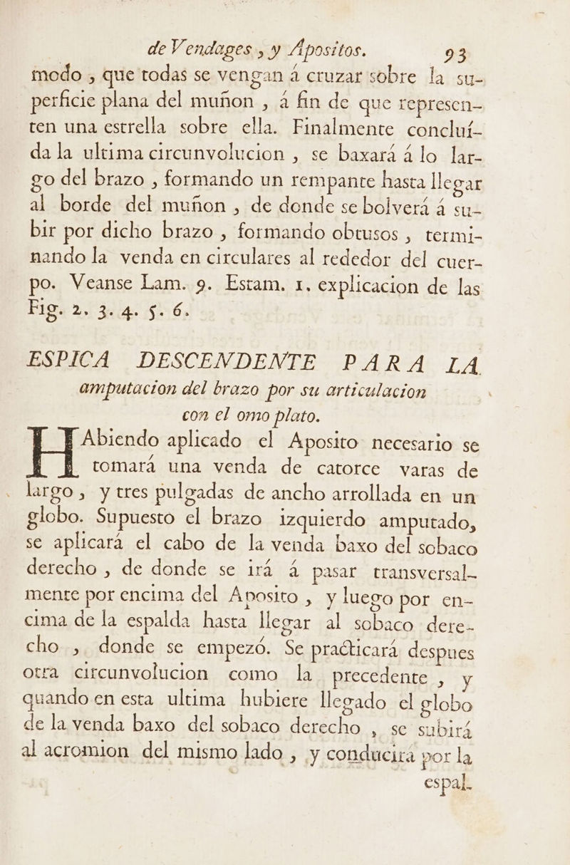 modo , que todas se vengan a cruzar sobre la su- perficie plana del muñon , a fin de que represen- ten una estrella sobre ella. Finalmente concluí- da la ultima circunvolucion , se baxará á lo lar- o del brazo , formando un rempante hasta llegar al borde del muñon , de donde se bolverá á sy- bir por dicho brazo , formando obtusos , termj- nando la venda en circulares al rededor del cuer- po. Veanse Lam. 9. Estam. 1, explicacion de las Fig 2. 34 556 ESPICA DESCENDENTE PARA LA amputación del brazo por su articulacion con el omo plato. E Abiendo aplicado el Aposito necesario se E H tomará una venda de catorce varas de largo , y tres pulgadas de ancho arrollada en un globo. Supuesto el brazo izquierdo amputado, se aplicará el cabo de la venda baxo del sobaco derecho , de donde se irá 4 pasar transversal mente por encima del Ánosito , y luego por en- cima de la espalda hasta llegar al sobaco dere- cho , donde se empezó. Se practicará despues otra circunvolucion como la precedente , quando en esta ultima hubiere llegado el globo de la venda baxo del sobaco derecho , se subirá al acromion del mismo lado , y conducirá por la espal.