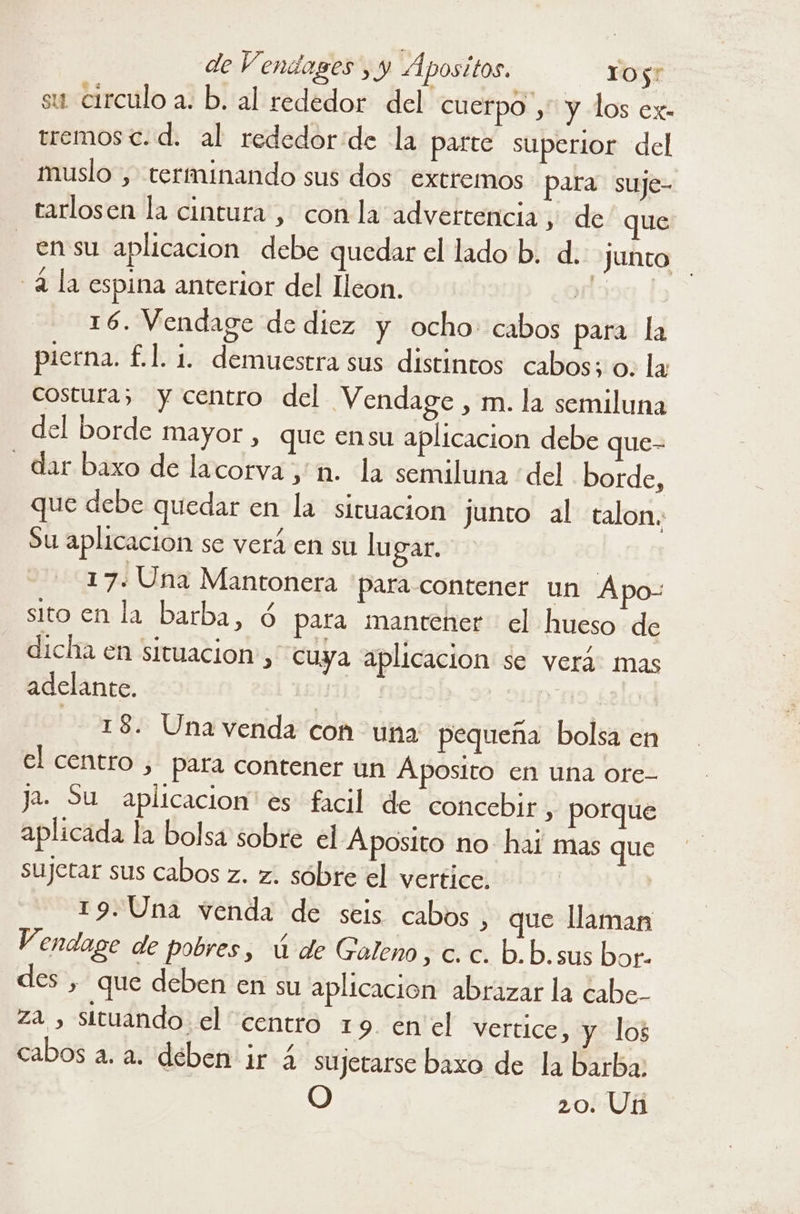 su circulo a. b. al rededor del cuerpo ,” y los ex- tremos<.d. al rededor:de la parte superior del muslo , terminando sus dos extremos para suje- tarlosen la cintura , con la advertencia , de que _enssu aplicacion debe quedar el lado b. d. junto -2 la espina anterior del leon. TE 16. Vendage de diez y ocho cabos para la pierna. £.1. 1. demuestra sus distintos cabos; o. la costura; y centro del Vendage , m. la semiluna del borde mayor , que ensu aplicacion debe que- - dar.baxo de lacorva;'m. la semiluna :del borde, que debe quedar en la situacion junto al talon. Su aplicacion se verá en su lugar. 17. Una Mantonera para contener un Apo- sito en la barba, Ú para mantener el hueso de dicha en situacion, cuya aplicacion se verá: mas adelante. | y 22218 Una venda Con uña pequeña bolsa en el centro , pata contener un Áposito en una ore- Ja. Su aplicacion es facil de concebir, porque aplicada la bolsa sobre el Aposito no hai mas que sujetar sus cabos z. z. sóbre el vertice. | 19.Una venda de seis cabos , que llaman Vendage de pobres, ú de Galeno, c. c. b.b.sus bor- des , que deben en su aplicacion abrazar la cabe- za , sttuando el centro 19. enel vertice, y los cabos a. a. deben ir 4 sujetarse baxo de la barba: O 20. Un