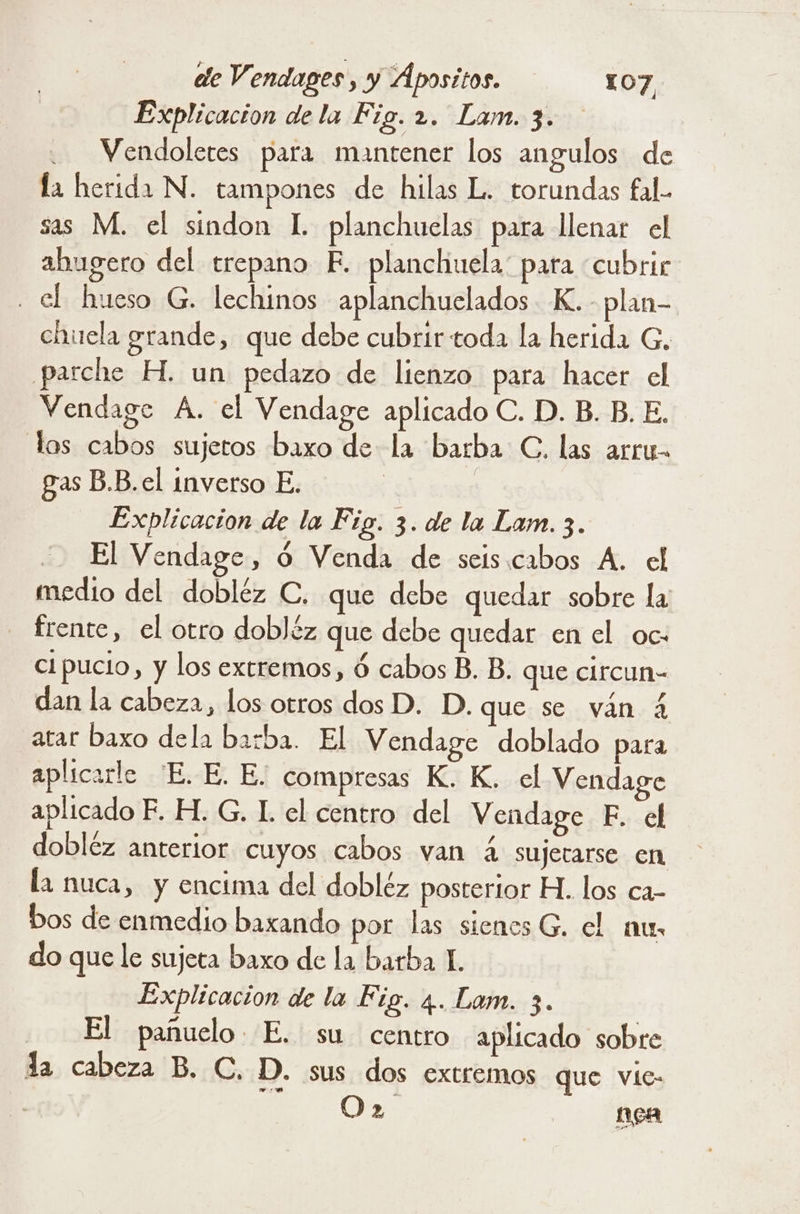 Explicacion de la Fig. 2. Lam. 3. Vendoletes para mantener los angulos de la herida N. tampones de hilas L. torundas fal.. sas M. el sindon L planchuelas para llenar el abugero del trepano F. planchuela' pata cubrir el hueso G. lechinos aplanchuelados K.- plan- chuela grande, que debe cubrir toda la herida G, parche H. un pedazo de lienzo para hacer el Vendage A. el Vendage aplicado C. D. B. B. E. los cabos sujetos baxo de la barba C. las arru- gas B.B.el inverso E. | | Explicacion de la Fig. 3. de la Lam. 3. El Vendage, O Venda de seis.cabos A. el medio del dobléz C. que debe quedar sobre la - frente, el otro dobJéz que debe quedar en el oc- cipucio, y los extremos, ó cabos B. B. que circun- dan la cabeza, los otros dos D. D. que se ván 4 atar baxo dela barba. El Vendage doblado para aplicarle E. E. E. compresas K. K. el Vendage aplicado F. H. G. L el centro del Vendage E. el dobléz anterior cuyos cabos van á sujerarse en la nuca, y encima del dobléz posterior H. los ca- bos de enmedio baxando por las sienes G. el mur do que le sujeta baxo de la barba 1. Explicacion de la Fig. 4. Lam. 3. El pañuelo E. su centro aplicado sobre la cabeza B. C. D. sus dos extremos que vie: ME Oe MBA