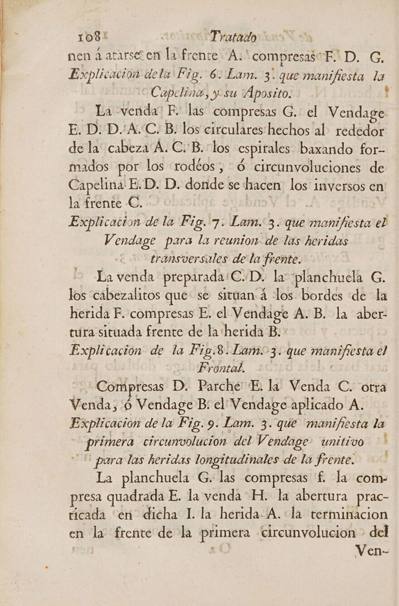 1081 rar tTDratados nen a atarse en la frente. A:' compresas EXD. GC. Explicacion dela Fig. 6. Lam. 3. que manifiesta la Capclino, y su “ÁAposito. ! La: venda? FE. las compresas G. el Vendage E. D: D.:A.:C. B: los circulares hechos al: rededor. de la cabeza A. CB. los espirales baxando for- mados por los :rodéos; :Ó circunvoluciones de Capelina! E.D. D. doride se hacen los 1 Inversos cn la frente €. Explicacion de la Fig. 7. ¡Lom 3. que ee el Vendage para la reunion. de las heridas | transversales de la frente. La venda preparada: EYDo la planchucla G. los cabezalitos que se situan:á los bordes de la herida F. compresas E. el Vendage A.B. la aber- tura situada frente de la: herida B.: Explicación de la Fig.8. Lam. 3. que manifiesta el Frontal. | —Compresas D. Parche: E. la Vicio C. otra Venda, 'ó Vendage B; el Vendage aplicado A. Explicacion de la Fig. 9. Lam. 3. que manifiesta la raid circunvolucion del Vendoge unitivo ' pora las heridas longitudinales de la frente. | La planchuela G. las compresas f£. la com- presa quadrada E. la venda H. la abertura prac- ticada en dicha 1. la herida. A. la terminacion en la frente de la sitas eircunvolucion - del Ven-