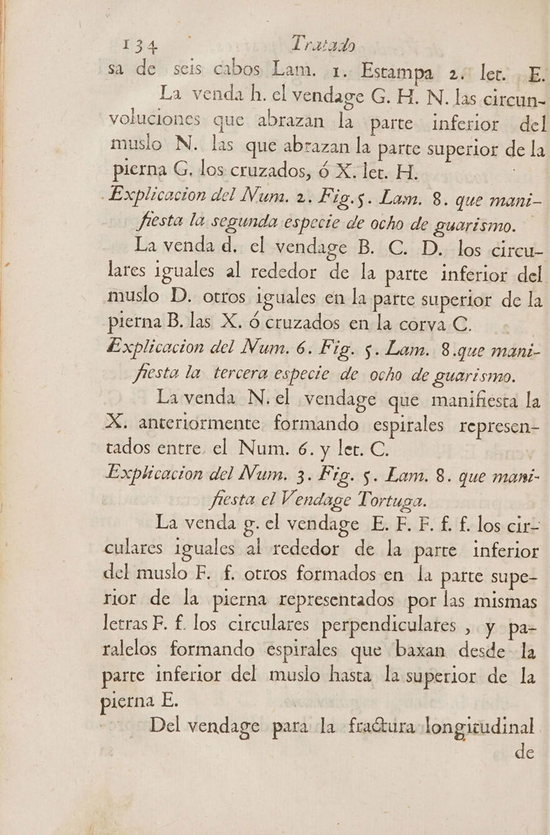 sa de seis cabos Lam. 1. Estampa 2. ler. , E. La venda h. el vendage G. H. N. las circun- voluciones que abrazan la parte Inferior del muslo N. las que abrazan la parte superior de la pierna G. los cruzados, 6 X. let. H. | Jesta la segunda especie de ocho de guarismo. La venda d. el vendage B. C. D.. los circu- lares iguales al rededor de la parte inferior del muslo D. otros Iguales en la parte superior de la pierna B. las X. ó cruzados en la corva C. pfesta la tercera especie de ocho de Suarismo. La venda N. el vendage que manifiesta la. X. anteriormente formando espirales represen- tados entre. el Num. 6. y ler. C. Explicacion del Num. 3. Fig. 5. Lam. 8. que mani- Jjiesta el Vendage Tortuga. La venda g. el vendage E. F. F. £. £. los cir- culares 1guales al rededor de la parte inferior del muslo F. f. otros formados en la parte supe- rior de la pierna representados por las mismas letras F. £. los circulares perpendiculares ,. y pa- ralelos formando espirales que baxan desde la parte inferior del muslo hasta la superior de la pierna E. -s6de Del vendage para la fradura longitudinal de
