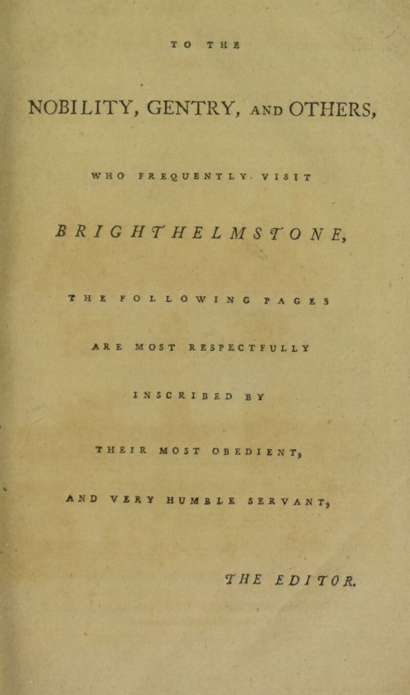 NOBILITY, GENTRY, and OTHERS, WHO FREQUENTLY. VISIT BRIGHTHELMSTONEy THE FOLLOWING PAGES ARE MOST RESPECTFULLY INSCRIBED BY THEIR MOST OBEDIENT, AND VERY HUMBLE SERVANT, THE ED J TOR.