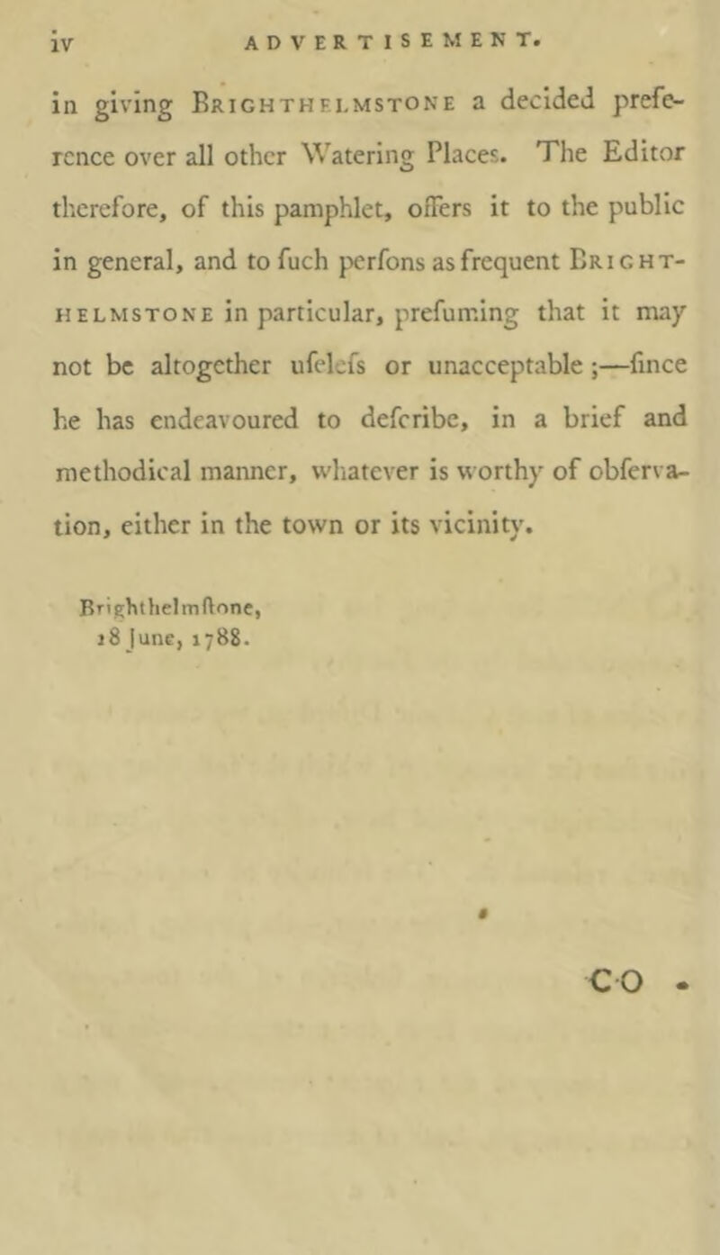 in giving Brighthf.lmstone a decided prefe- rence over all other Watering Places. The Editor therefore, of this pamphlet, offers it to the public in general, and tofuch perfons as frequent Bright- helmstone in particular, prefuming that it map not be altogether ufelefs or unacceptable;—fince he has endeavoured to deferibe, in a brief and methodical manner, whatever is worthy of obferva- tion, either in the town or its vicinity. Brighthelmftone, 18 June, 1788. CO