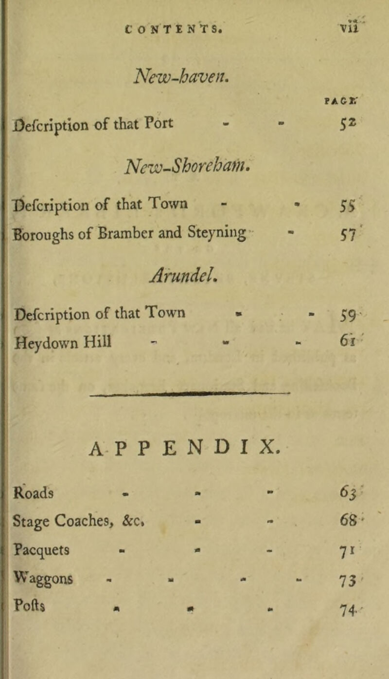 *<■1 New-haven. TACt: jOefcription of that Port - - 52 Nciv-Shorebam. l)efcription of that Town - *55 Boroughs of Bramber and Steyning’- - 57' Arundel. Defcription of that Town ■ 59' Heydown Hill - - - 6i APPENDIX. Roads - 63' Stage Coaches, &c. - 68' Pacquets - - - 71 Waggons 73' Polls • • m 74''