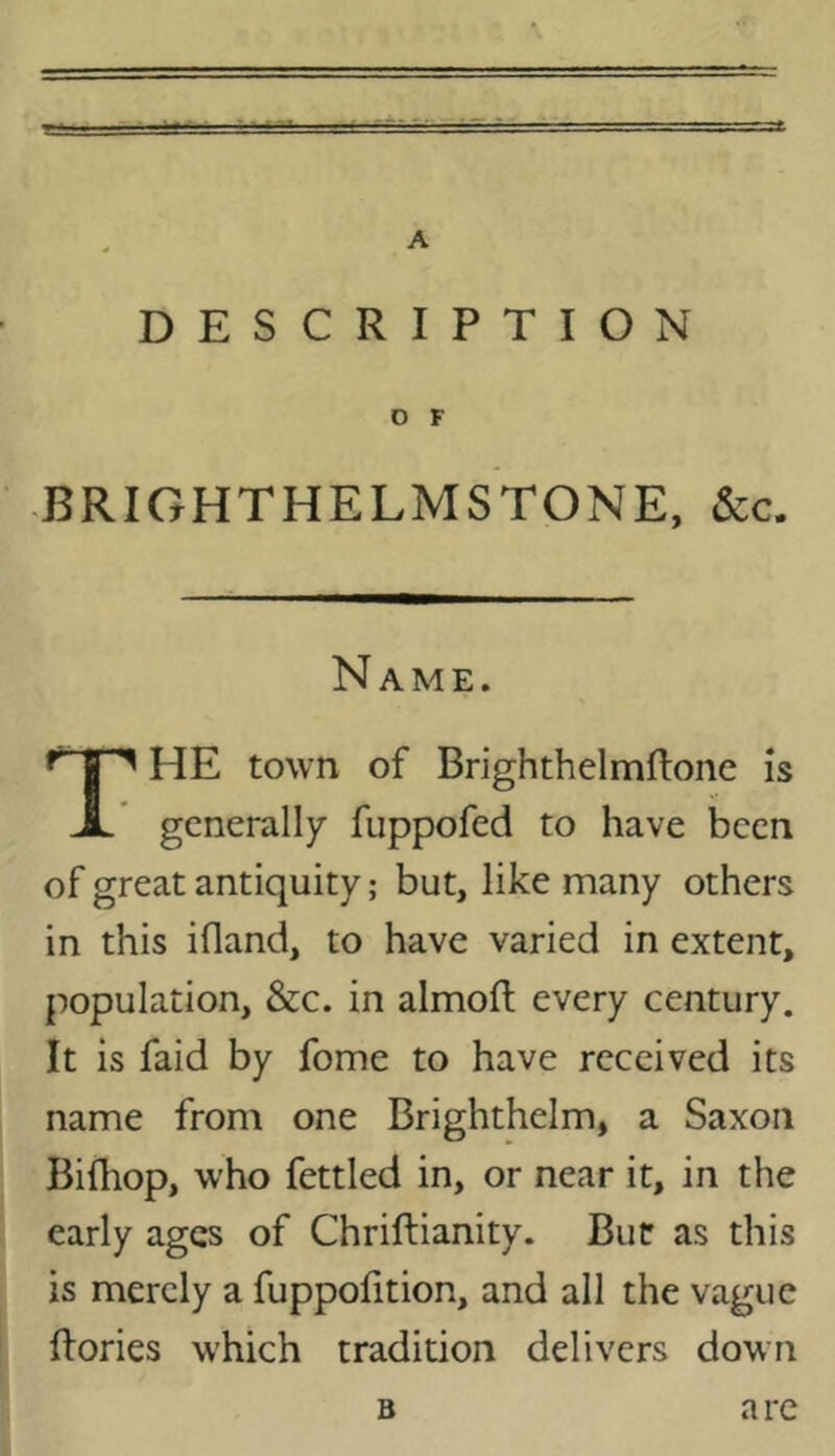 A DESCRIPTION O F •BRIGHTHELMSTONE, &c. Name. HE town of Brighthelmftonc is X generally fuppofed to have been of great antiquity; but, niany others in this ifland, to have varied in extent, population, &c. in almoft every century. It is faid by fome to have received its name from one Brighthelm, a Saxon Bifhop, who fettled in, or near it, in the early ages of Chriftianity. Bur as this is merely a fuppohtion, and all the vague ftories which tradition delivers down B are