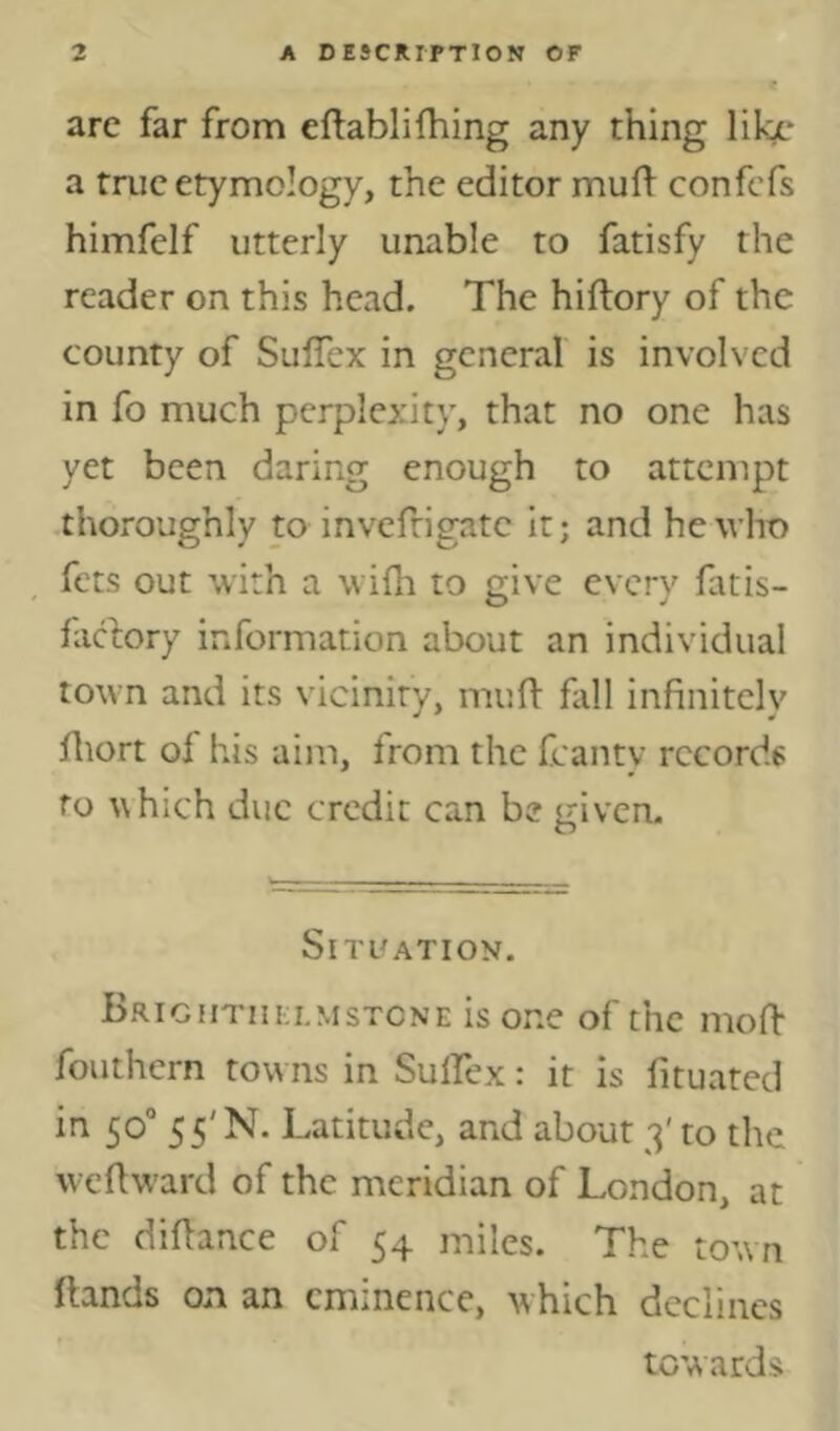 arc far from eftablifhing any thing like a true etymology, the editor mud^ confefs himfelf utterly unable to fatisfy the reader on this head. The hiftory of the county of SulTex in general is involved in fo much perplexity, that no one has yet been daring enough to attempt thoroughly to invefrigate it; and he who fets out with a widi to give every fatis- faefory information about an individual town and its vicinity, muH- fall infinitely fliort of his aim, from the fcanty rccordf fo A\hich due credit can be given. Situation. Brightiili.mstcne is one of the mofi- fouthern towns in Sulfiex: it is fituated in 50° 55' N. Latitude, and about 3' to the wefiward of the meridian of London, at the difiance of 54 miles. The town fiands on an eminence, which declines towards