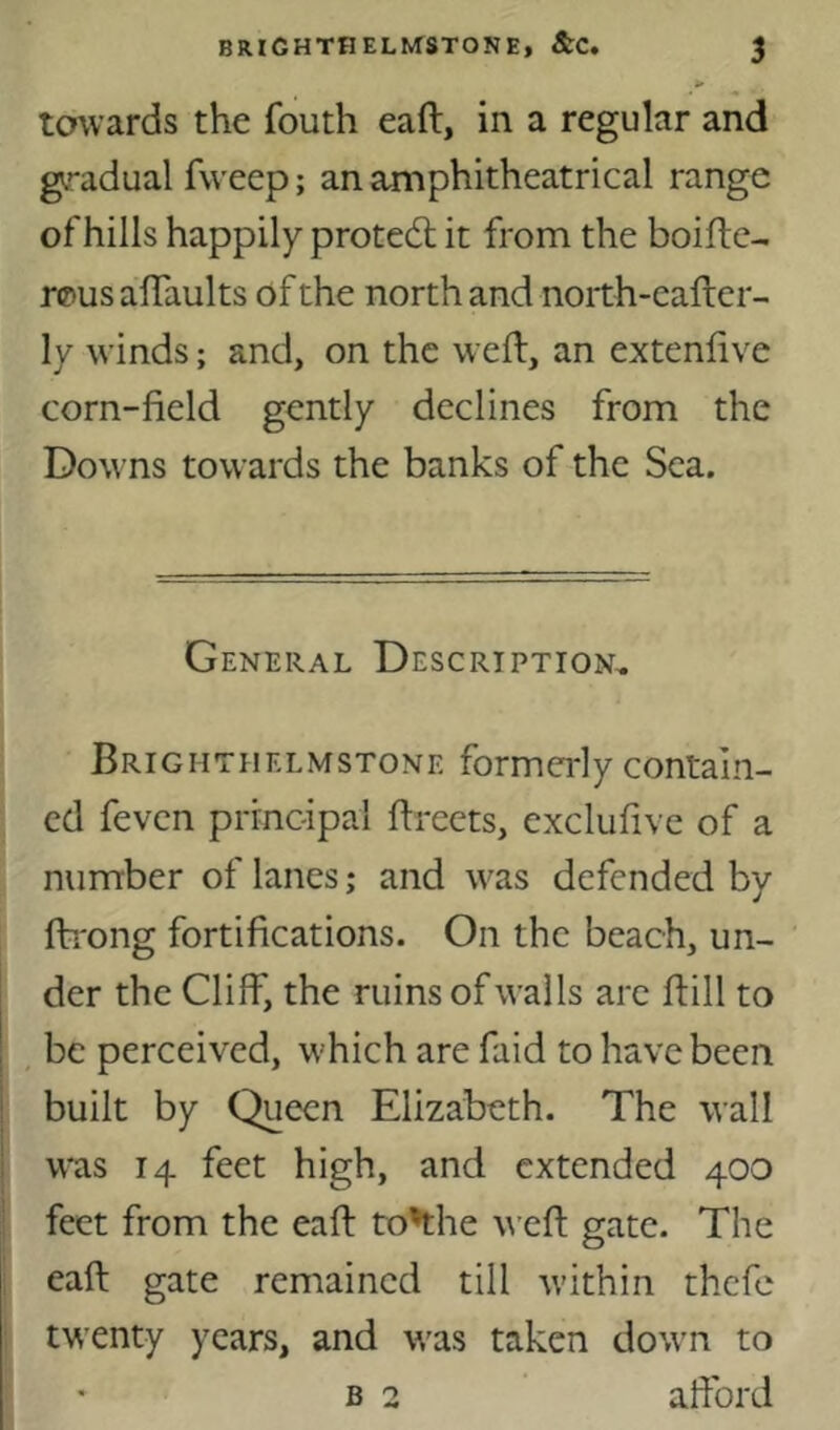 towards the fouth eaft, in a regular and gradual fvveep; an amphitheatrical range of hills happily protedl it from the boiftc- rpus affaults of the north and noith-eafter- ly winds; and, on the weft, an extenftve corn-field gently declines from the Downs towards the banks of the Sea. General Description^ Brightiielmstone formerly contain- ed feven piTncipal ftreets, exclufive of a number of lanes; and was defended by fti'ong fortifications. On the beach, un- der the Cliff, the ruins of walls are ft ill to I be perceived, which are faid to have been i built by Queen Elizabeth. The wall i was 14 feet high, and extended 400 feet from the eaft to^he weft gate. The eaft gate remained till within thefe twenty years, and was taken down to B 2 aftbrd