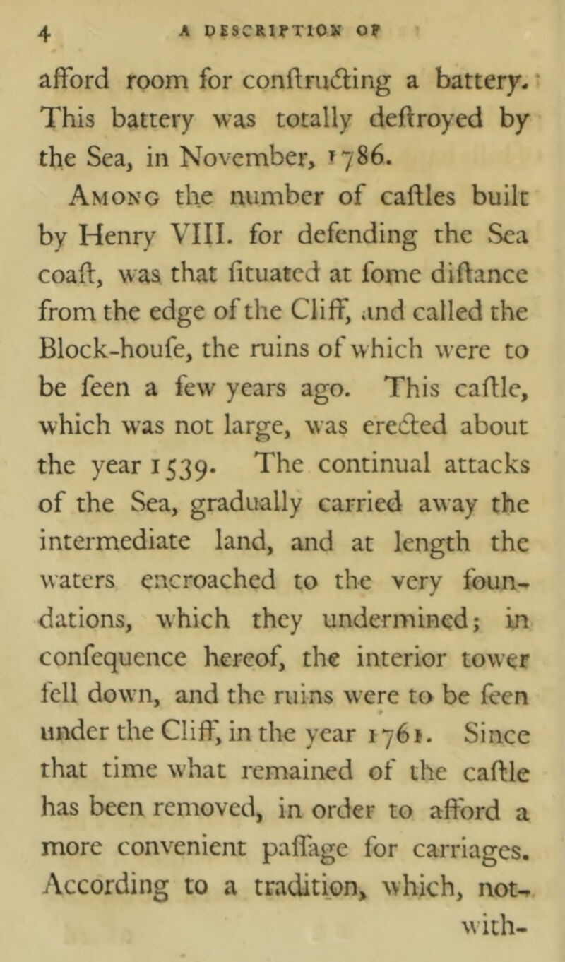 afford room for confl:md:ing a battery. This battery was totally deftroyed by the Sea, in November, 1786. Among the number of caftles built by Henry VIII. for defending the Sea coaft, was that fituatcd at fome diftance from the edge of the Cliff, and called the Block-houfe, the ruins of w hich were to be feen a few years ago. This caflle, which was not large, was ereiffed about the year 1539. The continual attacks of the Sea, gradually carried aw ay the intermediate land, and at length the waters encroached to the very foun- dations, which they undermined; in confequence hereof, the interior tower fell down, and the ruins were to be feen 9 under the Cliff, in the year 1761. Since that time what remained of the caftle has been removed, in order to afford a more convenient paflage for carriages. According to a tradition, which, nou. with-