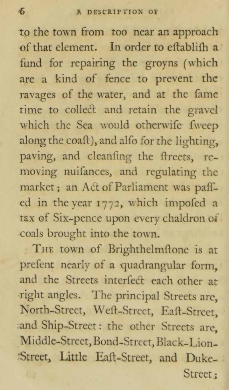 to the to'WTi from too near an approach of that element. In order to eftablilh a’ fund for repairing the groyns (which are a kind of fence to prevent the ravages of the water, and at the fame time to collecT: and retain the gravel O which the Sea would otherwife fweep along the coaft), and alfo for the lighting, paving, and cleanfing the flreets, re- moving nuifances, and regulating the market; an Adi of Parliament was palT- cd in the year 1772, which impofed a tax of Six-pence upon every chaldron of coals brought into the town. Tue town of Brighthelmftone is at prefent nearly of a quadrangular form, and the Streets interfedl each other at ■right angles. The principal Streets arc, North-Street, Wcll-Strcct, Eaft-Strcct, and Ship-Street: the other Streets are, Middle-Street, Bond-Street, Black-Lion- •Strcct, Little Eaft-Strect, and Duke- Strcct;