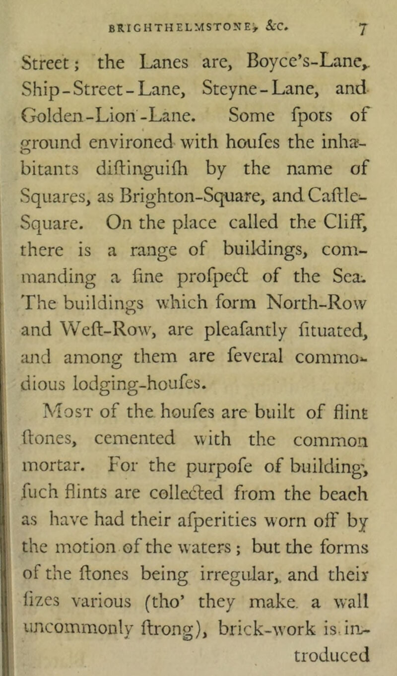 Street; the Lanes arc, Boycc’s-Lanc,. Ship-Street-Lane, Steyne-Lane, and Golden-Lion-Lane. Some fpots of ground environed with houfes the inha- bitants diftinguifh by the name of Squares, as Brighton-Square, and Caftle- Square. On the place called the Cliff, there is a range of buildings, com- manding a fine profped: of the Sea:. The buildings which form North-Row and Weft-Row, are pleafantly fituatcd, and among them are fevcral commo*. dious lodging-houfes. Most of the houfes are built of flint ftones, cemented with the common mortar. For the purpofe of building”, fuch flints are colleded from the beach as have had their afperities worn off by the motion of the waters ; but the forms of the ftones being irregular,, and their fizes various (tho’ they make, a wall uncommonly ftrong), brick-work is.iru troduced