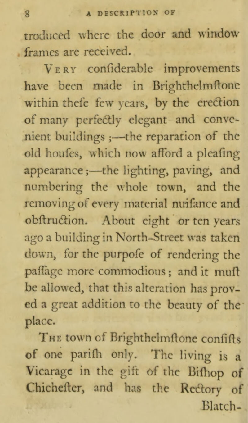 troduccd where the door and window . frames are received. Very confiderable improvements have been made in Brighthelmftonc within thefe few years, by the eredlion of many perfedlly elegant and conve- nient buildings ;—the reparation of the old houfes, which now afford a pleafing appearance;—the lighting, paving, and numbering the whole town, and the removing of every material nuifance and obftrudfion. About eight or ten years ago a building in North-Street was taken down, for the purpofe of rendering the paflage more commodious; and it muff be allowed, that this alteration has prov- ed a great addition to the beauty of the* place. The town of Brighthelmftonc conlifts of one parifli only. The living is a Vicarage in the gift of the Bilhop of Chichefter, and has the Redory of Blatch-