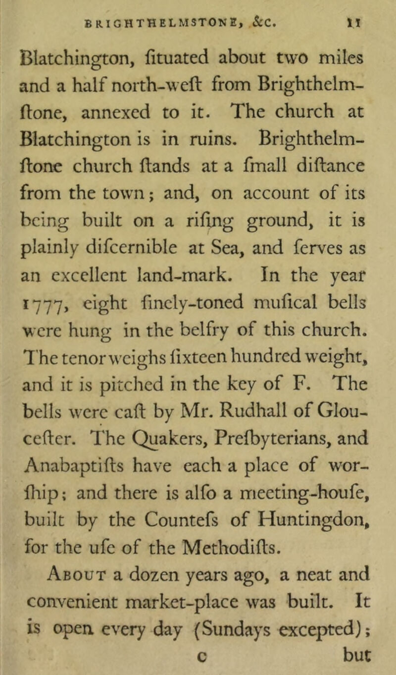 Blatchington, fituated about two miles and a half north-weft from Brighthelm- ftone, annexed to it. The church at Blatchington is in ruins. Brighthelm- ftone church ftands at a fmall diftance from the town; and, on account of its being built on a riftng ground, it is plainly difcernible at Sea, and ferves as an excellent land-mark. In the year 1777, eight finely-toned mulical bells were hung in the belfry of this church. The tenor weighs fixteen hundred weight, and it is pitched in the key of F. The bells were caft by Mr. Rudhall of GIou- cefter. I'hc Quakers, Prefbyterians, and Anabaptifts have each a place of w'or- fliip; and there is alfo a meeting-houfe, built by the Countefs of Huntingdon, for the ufc of the Methodifts. About a dozen years ago, a neat and convenient market-place was built. It is open, every day (Sundays excepted); but c