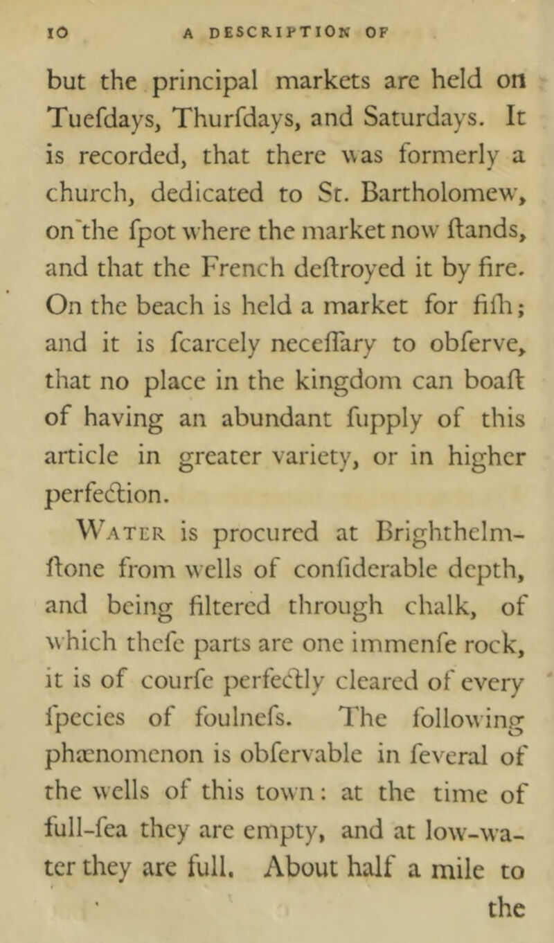 but the principal markets are held on Tuefdays, Thurfdays, and Saturdays. It is recorded, that there was formerly a church, dedicated to St. Bartholomew', on'the fpot where the market now Hands, and that the French deftroyed it by fire. On the beach is held a market for fifli; and it is fcarcely neceflary to obferve, that no place in the kingdom can boaft of having an abundant fupply of this article in greater variety, or in higher perfection. Water is procured at Brighthelm- ftone from wells of conlidcrable depth, and being filtered through chalk, of which thefe parts are one immenfe rock, it is of courfe perfedlily cleared of every ‘ fpecies of foulnefs. The following pha:nomenon is obfervable in feveral of the w ells of this town: at the time of lull-fea they are empty, and at low-wa- ter they are full, About half a mile to