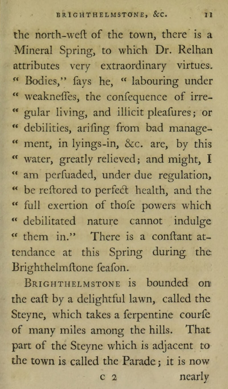 the north-weft of the town, there’ is a Mineral Spring, to which Dr. Relhan attributes very extraordinary virtues. Bodies,” fays he,  labouring under ** weakneffes, the confequence of irre-  gular living, and illicit pleafures; or debilities, arifing from bad manage- “ ment, in lyings-in, &c. are, by this  water, greatly relieved; and might, I ** am perfuaded, under due regulation, ** be reftored to perfect health, and the “ full exertion of thofe powers which “ debilitated nature cannot indulge ** them in.” There is a conftant at- tendance at this Spring during, the Brighthelmflone feafon. Brighthelmstone is bounded on; the eaft by a delightful lawn, called the Steyne, which takes a ferpentine courfe of many miles among the hills. That part of the Steyne which is adjacent to the town is called the Parade; it is now c 2 nearly
