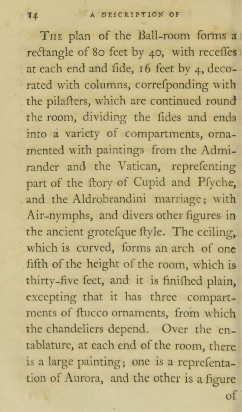 The plan of the Ball-room forms a i rc^flangle of 8o feet by 40, with recelTcs. at each end and fide, 16 feet by 4, deco- • rated with columns, correfponding with the pilalfers, which are continued round the room, dividing the fides and ends into a variety of compartments, orna- mented with paintings from the Admi- randcr and the Vatican, reprefenting part of the ftory of Cupid and Pfyche, and the Aldrobrandini marriage; with Air-nymphs, and divers other figures in the ancient grotefque fiyle. The ceiling,, which is curved, forms an arch of one fifth of the height of the room, which is thirty-five feet, and it is finifhed plain, excepting that it has three compart- ments of fiucco ornaments, from which the chandeliers depend. Over the en- tablature, at each end of the room, there is a large painting; one is a reprefenta- tion of Aurora, and the other is a figure of