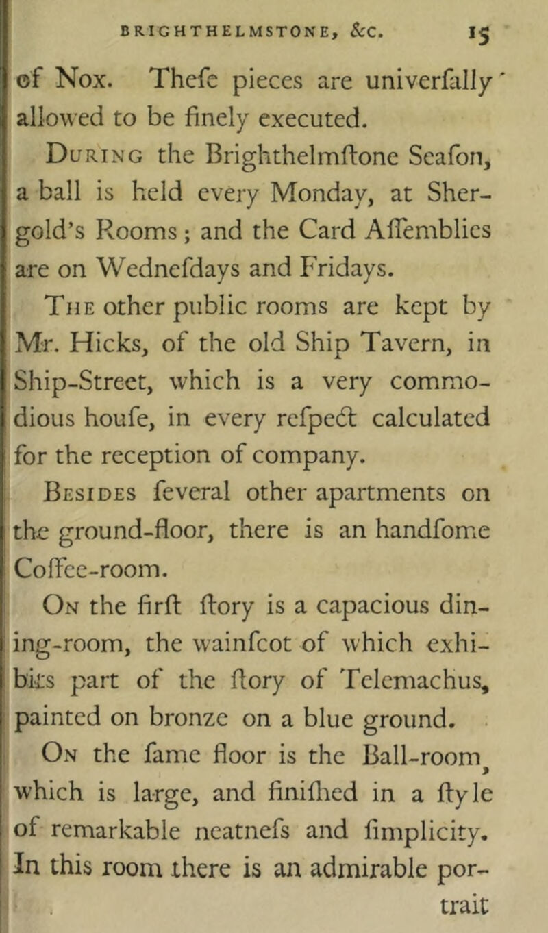 *5 of Nox. Thcfe pieces are univerfally' allowed to be finely executed. During the Brighthelmftone Scafon, a ball is held every Monday, at Sher- gold’s Rooms; and the Card AfTemblies are on Wednefdays and Fridays. The other public rooms are kept by Mr. Hicks, of the old Ship Tavern, in Ship-Street, which is a very commo- dious houfe, in every refpedl calculated for the reception of company. Besides feveral other apartments on the ground-floor, there is an handfome Coffee-room. On the firfl; flory is a capacious din- ing-room, the wainfeot of which exhi- bks part of the flory of Telemachus, painted on bronze on a blue ground. . On the fame floor is the Ball-room which is large, and finiflicd in a flyle of remarkable neatnefs and fimplicity. In this room there is an admirable por- trait